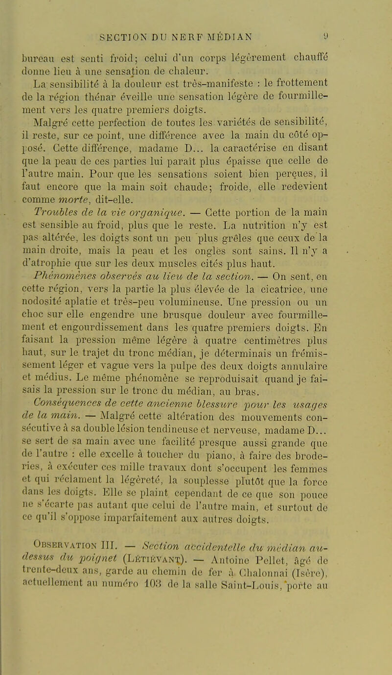 bureau est senti froid; celui d'un corps légèi-ement chauffé donne lieu à une sensation de chaleur. La sensibilité à la douleur est très-manifeste : le frottement de la région thénar éveille une sensation légère de fourmille- ment vers les quatre premiers doigts. Malgré cette perfection de toutes les variétés de sensibilité, il reste, sur ce point, une différence avec la main du côté op- posé. Cette différence, madame D... la caractérise en disant que la peau de ces parties lui parait plus épaisse que celle de l'autre main. Pour que les sensations soient bien perçues, il faut encore que la main soit chaude; froide, elle redevient comme morte, dit-elle. Troubles de la vie organique. — Cette portion de la main est sensible au froid, plus que le reste. La nutrition n'y est pas altérée, les doigts sont un peu plus grêles que ceux de la main droite, mais la peau et les ongles sont sains. Il n'y a d'atrophie que sur les deux muscles cités plus haut. Phénomènes observés au lieu de la section. — On sent, en cette région, vers la partie la plus élevée de la cicatrice, une nodosité aplatie et très-peu volumineuse. Une pression ou un choc sur elle engendre une brusque douleur avec fourmille- ment et engourdissement dans les quatre premiers doigts. En faisant la pression même légère à quatre centimètres plus haut, sur le trajet du tronc médian, je déterminais un frémis- sement léger et vague vers la pulpe des deux doigts annulaire et médius. Le même phénomène se reproduisait quand je fai- sais la pression sur le tronc du médian, au bras. Conséquences de cette ancienne blessure poiir les usages de la main. — Malgré cette altération des mouvements con- sécutive à sa double lésion tendineuse et nerveuse, madame D... se sert de sa main avec une facilité presque aussi grande que de l'autre : elle excelle à toucher du piano, à faire des brode- ries, à exécuter ces mille travaux dont s'occupent les femmes et qui réclament la légèreté, la souplesse plutôt que la force dans les doigts. Elle se plaint cependant de ce que son pouce ne s'écarte pas autant que celui de l'autre main, et surtout de ce qu'il s'oppose imparfaitement aux autres doigts. Observation IIL — Section accidentelle du médian au- dessus du poignet (Létièvant). — Antoine Pellet, âgé de trente-deux ans, garde au chemin de fer à Chalonnai (Isère), actuellement au numéro 10.*^ de la salle Saint-Louis, porte au