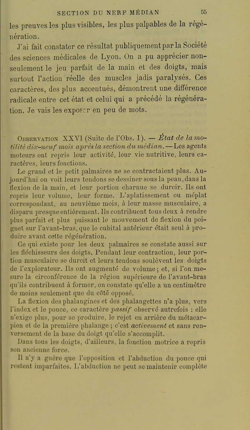 les preuves les plus visibles, les plus palpables de la régé- nération. J'ai fait constater ce résultat publiquement par la Société des sciences médicales de Lyon. On a pu apprécier non- seulement le jeu parfait de la main et des doigts, mais surtout l'action réelle des muscles jadis paralysés. Ces caractères, des plus accentués, démontrent une différence radicale entre cet état et celui qui a précédé la régénéra- tion. Je vais les exposer en peu de mots. Observation XXVI (Suite de l'Obs. I). — État de lamo- tilité dix-neuf mois après la section du médian. —Les agents moteurs ont repris leur activité, leur vie nutritive, leurs ca- ractères, leurs fonctions. Le grand et le petit palmaires ne se contractaient plus. Au- jourd'hui on voit leurs tendons se dessiner sous la peau, dans la flexion de la main, et leur portion charnue se durcir. Ils ont repris leur volume, leur forme. L'aplatissement ou méplat correspondant, au neuvième mois, à leur masse musculaire, a disparu presque entièrement. Ils contribuent tous deux à rendre plus parfait et plus puissant le mouvement de flexion du poi- gnet sur l'avant-bras, que le cubital antérieur était seul à pro- duire avant cette régénération. Ce qui existe pour les deux palmaires se constate aussi sur les fléchisseurs des doigts. Pendant leur contraction, leur por- tion musculaire se durcit et leurs tendons soulèvent les doigts de l'explorateur. Ils ont augmenté de volume ; et, si l'on me- sure la circonférence de la région supérieure de l'avant-bras qu'ils contribuent à former, on constate qu'elle a un centimètre de moins seulement que du côté opposé. La flexion des phalangines et des phalangettes n'a plus, vers l'index et le pouce, ce caractère passif observé autrefois : elle n'exige plus, pour se produire, le rejet en arriére du métacar- pien et de la première phalange ; c'est activement et sans ren- versement de la base du doigt qu'elle s'accomplit. Dans tous les doigts, d'ailleurs, la fonction motrice a repris son ancienne force. Il n'y a guère que l'opposition et l'abduction du pouce qui restent imparfaites. L'abduction ne peut se maintenir complète