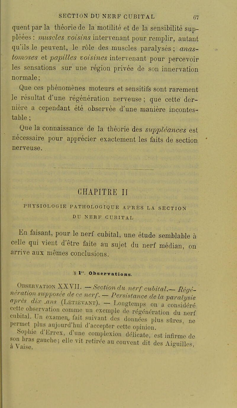 queut par la théorie de la motilité et de la sensibilité sup- pléées : muscles voisins intervenant pour remplir, autant qu'ils le peuvent, le rôle des muscles paralysés ; anas- tomoses et papilles voisines intervenant pour percevoir les sensations sur une région privée de son innervation normale ; Que ces phénomènes moteurs et sensitifs sont rarement le résultat d'une régénération nerveuse ; que cette der- nière a cependant été observée d'une manière incontes- table ; Que la connaissance de la théorie des suppléances est nécessaire pour apprécier exactement les faits de section nerveuse. CHAPITRE II PHYSIOLOGIE PATHOLOGIQUE APRÈS LA SECTION DU NERF CUBITAL En faisant, pour le nerf cubital, une étude semblable à celle qui vient d'être faite au sujet du nerf médian, on arrive aux mêmes conclusions. § I. Observations. Observation XXVII. -Section du oierf cubital.-nécrc- ncration supposée de ce nerf - Persistance de la paralysie après dirr .ans (Létjévant). - Longtemps ou a considéré cette observation comme un exemple de régénération du nerf cubita . Ln examen^ fait suivant des données plus sûres ne permet plus aujourd'hui d'accepter cette opinion Sophie d'Lrrex, d'une comploxion délicate, est infirme de son bras gauche; elle vit retirée au couvent dit des Aiguilles a vaise. -'iJbuxin.c,