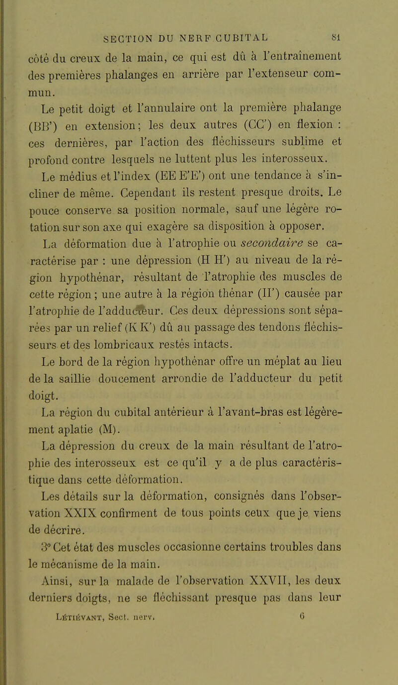 côté du creux de la main, ce qui est dû à l'entraînement des premières phalanges en arrière par l'extenseur com- mun. Le petit doigt et l'annulaire ont la première phalange (BB') en extension ; les deux autres (GC) en flexion : ces dernières, par l'action des fléchisseurs sublime et profond contre lesquels ne luttent plus les interosseux. Le médius et l'index (EE E'E') ont une tendance à s'in- cliner de même. Cependant ils restent presque droits. Le pouce conserve sa position normale, sauf une légère ro- tation sur son axe qui exagère sa disposition à opposer. La déformation due à l'atrophie ou secondaire se ca- ractérise par : une dépression (H H') au niveau de la ré- gion hjpothénar, résultant de l'atrophie des muscles de cette région ; une autre à la région thénar (IL) causée par l'atrophie de l'adduc^ur. Ces deux dépressions sont sépa- rées par un relief (KK') dû au passage des tendons fléchis- seurs et des lombricaux restés intacts. Le bord de la région hypothénar ofl're un méplat au lieu de la saillie doucement arrondie de l'adducteur du petit doigt. La région du cubital antérieur à l'avant-bras est légère- ment aplatie (M). La dépression du creux de la main résultant de l'atro- phie des interosseux est ce qu'il y a de plus caractéris- tique dans cette déformation. Les détails sur la déformation, consignés dans l'obser- vation XXIX confirment de tous points ceux que je viens de décrire. 3° Cet état des muscles occasionne certains troubles dans le mécanisme de la main. Ainsi, sur la malade de l'observation XXVII, les deux derniers doigts, ne se fléchissant presque pas dans leur Létiévant, Sect. uerv. 6