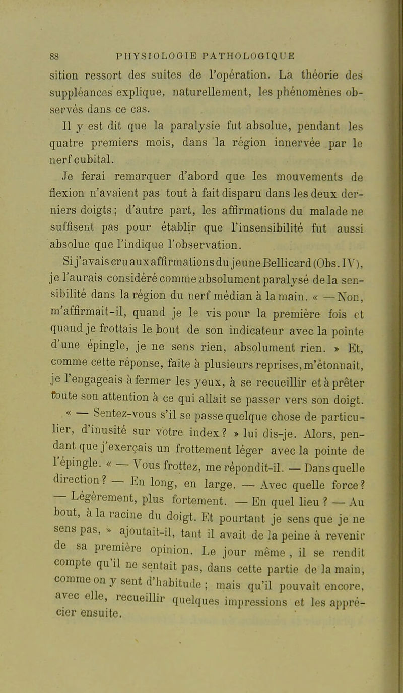 sition ressort des suites de l'opération. La théorie des suppléances explique, naturellement, les phénomènes ob- servés dans ce cas. 11 y est dit que la paralysie fut absolue, pendant les quatre premiers mois, dans la région innervée par le nerf cubital. Je ferai remarquer d'abord que les mouvements de flexion n'avaient pas tout à fait disparu dans les deux der- niers doigts; d'autre part, les affirmations du malade ne suffisent pas pour établir que l'insensibilité fut aussi absolue que l'indique l'observation. Si j'avais cru auxaffirmations du jeune Bellicard (Obs .IV), je l'aurais considéré comme absolument paralysé delà sen- sibilité dans la région du nerf médian à la main. « —Non, m'affirmait-il, quand je le vis pour la première fois et quand je frottais le bout de son indicateur avec la pointe d'une épingle, je ne sens rien, absolument rien. » Et, comme cette réponse, faite à plusieurs reprises,m'étonnait, je l'engageais à fermer les yeux, à se recueillir et à prêter toute son attention à ce qui allait se passer vers son doigt. « — Sentez-vous s'il se passe quelque chose de particu- lier, d'inusité sur votre index? » lui dis-je. Alors, pen- dant que j'exerçais un frottement léger avec la pointe de l'épingle. « — Vous frottez, me répondit-il. — Dans quelle direction? — En long, en large. — Avec queUe force? — Légèrement, plus fortement. — En quel lieu ? — Au bout, à la racine du doigt. Et pourtant je sens que je ne sens pas, s> ajoutait-il, tant il avait de la peine à revenir de sa première opinion. Le jour même , il se rendit compte qu'il ne sentait pas, dans cette partie de la main, comme on y sent d'habitude; mais qu'il pouvait encore, avec elle, recueillir quelques impressions et les appré- cier ensuite.