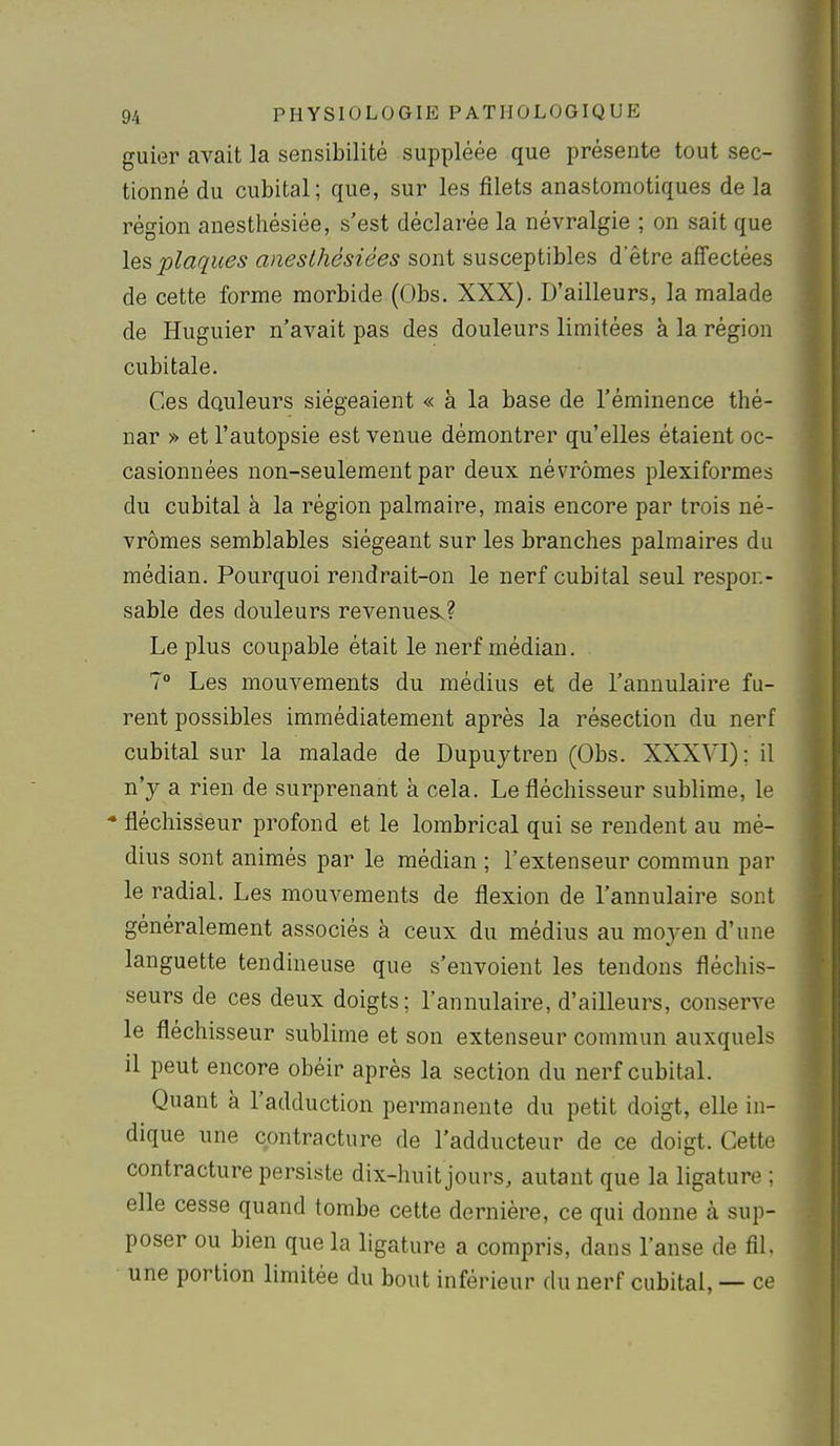 guier avait la sensibilité suppléée que présente tout sec- tionné du cubital; que, sur les filets anastoraotiques de la région anestliésiée, s'est déclarée la névralgie ; on sait que les plaques anesthésiées sont susceptibles d'être affectées de cette forme morbide (Obs. XXX). D'ailleurs, la malade de Huguier n'avait pas des douleurs limitées à la région cubitale. Ces douleurs siégeaient « à la base de l'éminence thé- nar » et l'autopsie est venue démontrer qu'elles étaient oc- casionnées non-seulement par deux névrômes plexiformes du cubital à la région palmaire, mais encore par trois né- vrômes semblables siégeant sur les branches palmaires du médian. Pourquoi rendrait-on le nerf cubital seul respor.- sable des douleurs revenues^? Le plus coupable était le nerf médian. 7° Les mouvements du médius et de l'annulaire fu- rent possibles immédiatement après la résection du nerf cubital sur la malade de Dupuytren (Obs. XXXVI); il n'y a rien de surprenant à cela. Le fléchisseur sublime, le * fléchisseur profond et le lombrical qui se rendent au mé- dius sont animés par le médian ; l'extenseur commun par le radial. Les mouvements de flexion de l'annulaire sont généralement associés à ceux du médius au moyen d'une languette tendineuse que s'envoient les tendons fléchis- seurs de ces deux doigts; l'annulaire, d'ailleurs, conserve le fléchisseur sublime et son extenseur commun auxquels il peut encore obéir après la section du nerf cubital. Quant à l'adduction permanente du petit doigt, elle in- dique une contracture de l'adducteur de ce doigt. Cette contracture persiste dix-huit jours, autant que la ligature ; elle cesse quand tombe cette dernière, ce qui donne à sup- poser ou bien que la ligature a compris, dans l'anse de fil. une portion limitée du bout inférieur du nerf cubital, — ce