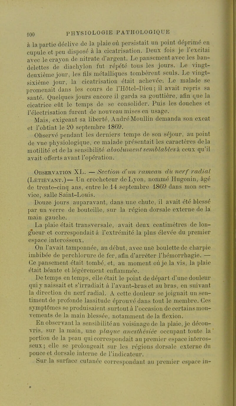 à la partie déclive de la plaie où persistait un point déprimé en cupule et peu disposé à la cicatrisation. Deux fois je l'excitai avec le crayon de nitrate d'argent. Le pansement avec les ban- delettes de diachylon fut répété tous les jours. Le vingt- deuxième jour, les fils métalliques tombèrent seuls. Le vingt- sixième jour, la cicatrisation était achevée. Le malade se promenait dans les cours de l'HOtel-Dieu ; il avait repris sa santé. Quelques jours encore il garda sa gouttière, afin que la cicatrice eût le temps de se consolider. Puis les douches et l'électrisation furent de nouveau mises en usage. Mais, exigeant sa liberté, AndréMoullin demanda son exeat et l'obtint le 20 septembre 1869. Observé pendant les derniers temps de son séjour, au point de vue physiologique, ce malade présentait les caractères delà motilité et delà sensibilité absolument semblables k ceux qu'il avait offerts avant l'opération. Observation XL. — Section cVun rameau du nerf radial (Lètiévant.)— Un crocheteur de Lyon, nommé Hugonin, âgé de trente-cinq ans, entre le 14 septembre 1-869 dans mon ser- vice, salle Saint-Louis. Douze jours auparavant, dans une chute, il avait été blessé par un verre de bouteille, sur la région dorsale externe de la main gauche. La plaie était transversale, avait deux centimètres de lon- gueur et correspondait à l'extrémité la plus élevée du premier espace interosseux. On l'avait tamponnée, au début, avec un6 boulette de charpie imbibée de perchlorure de fer, afin d'arrêter l'hémorrhagie. — Ce pansement était tombé, et, au moment où je la vis, la plaie était béante et légèrement enflammée. De temps en temps, elle était le point de départ d'une douleur qui y naissait et s'irradiait à l'avant-bras et au bras, en suivant la direction du nerf radial. A cette douleur se joignait un sen- timent de profonde lassitude éprouvé dans tout le membre. Ces symptômes se produisaient surtout à l'occasion de certains mou- vements de la main blessée, notamment delà flexion. En observant la sensibilité au voisinage de la plaie, je décou- vris, sur la main, une jilaque ancsthèsièe occupant toute la portion de la peau qui correspondait au premier espace interos- seux ; elle se prolongeait sur les régions dorsale externe du pouce et dorsale interne de l'indicateur. Sur la surface cutanée correspondanl au premier espace in-