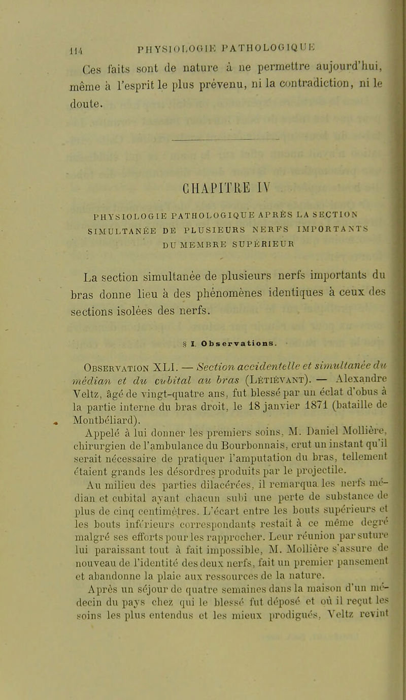 Ces J'aits sont de natui-e à ne permettre aujourd'hui, même à l'esprit le plus prévenu, ni la contradiction, ni le doute. CHAPITRE IV PHYSIOLOGIE PATHOLOGIQUE APRÈS LA SECTION SIMULTANÉE DE PLUSIEURS NERFS IMPORTANTS DU MEMBRE SUPÉRIEUR La section simultanée de plusieurs nerfs importants du bras donne lieu à des phénomènes identiques à ceux des sections isolées des nerfs. § I. Observations. Observation XLI. — Section accidentelle et simultanée du médian et du cubital au bras (Létiévant). — Alexandre Veltz, âgé de vingt-quatre ans, fut blessé par un éclat d'obus à la partie interne du bras droit, le 18 janvier 1871 (bataille de Montbéliard). Appelé à lui donner les premiers soins, M. Daniel Mollièir, cliirurgien de l'ambulance du Bourbonnais, crut un instant qu'il serait nécessaire de pratiquer l'amputation du bras, tellement étaient grands les désordres produits par le projectile. Au milieu des parties dilacéi-ées, il remarqua les nerfs mé- dian et cubital ayant chacun suld une perte de substance de plus de cinq centimètres. L'écart entre les bouts supérieurs et les bouts inférieurs correspondants restait à ce même degré malgré ses efforts pour les rapprocher. Leur réunion par suture lui paraissant tout à fait impossible, M. MoUière s'assure de nouveau de l'identité des deux nerfs, fait un premier pansement et abandonne la plaie auxressources .de la nature. Après un séjour de quatre semaines dans la maison d'un mé- decin du pays cbez qui le ble.«sé fut déposé et où il reçut les soins les plus entendus et les mieux prodigués, Veltz revint