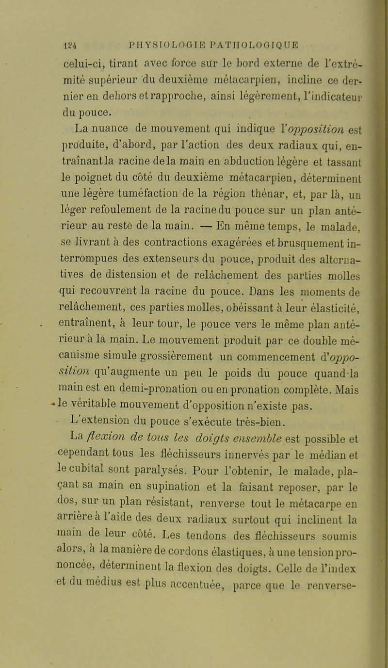 celui-ci, tirant avec force sur le bord externe de l'extré- mité supérieur du deuxième métacarpien, incline ce der- nier en dehors et rapproche, ainsi légèrement, l'indicateur du pouce. La nuance de mouvement qui indique l'opposition est produite, d'abord, par l'action des deux radiaux qui, en- traînant la racine delà main en abduction légère et tassant le poignet du côté du deuxième métacarpien, déterminent une légère tuméfaction de la région thénar, et, par là, un léger refoulement de la racine du pouce sur un plan anté- rieur au resté de la main. — En même temps, le malade, se livrant à des contractions exagérées et brusquement in- terrompues des extenseurs du pouce, produit des alterna- tives de distension et de relâchement des parties molles qui recouvrent la racine du pouce. Dans les moments de relâchement, ces parties molles, obéissant à leur élasticité, entraînent, à leur tour, le pouce vers le même plan anté- rieur à la main. Le mouvement produit par ce double mé- canisme simule grossièrement un commencement d'oppo- sition qu'augmente un peu le poids du pouce quand la main est en demi-pronation ou en pronation complète. Mais «le véritable mouvement d'opposition n'existe pas. L'extension du pouce s'exécute très-bien. La flexion de tous les doigts ensemble est possible et cependant tous les fléchisseurs innervés par le médian et le cubital sont paralysés. Pour l'obtenir, le malade, pla- çant sa main en supination et la faisant reposer, par le dos, sur un plan résistant, renverse tout le métacarpe en arrière à l'aide des deux radiaux surtout qui inclinent la raam de leur côté. Les tendons des fléchisseurs soumis alors, à la manière de cordons élastiques, à une tension pro- noncée, déterminent la flexion des doigts. Celle de l'index et du médius est plus accentuée, parce que le renverse-