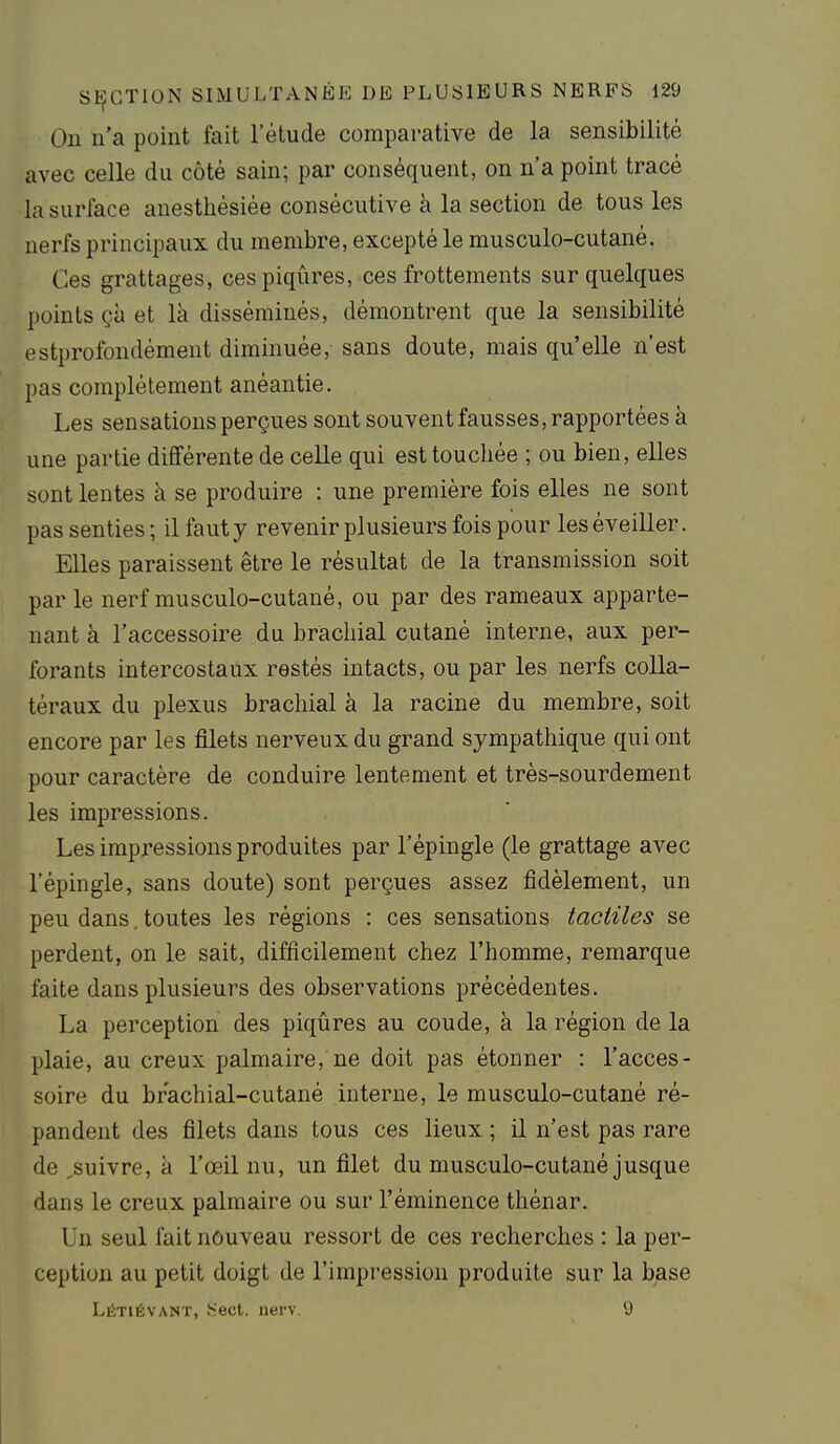 Ou n'a point fait l'étude comparative de la sensibilité avec celle du côté sain; par conséquent, on n'a point tracé la surface anesthésiée consécutive à la section de tous les nerfs principaux du membre, excepté le musculo-cutané. Ces grattages, ces piqûres, ces frottements sur quelques points çà et là disséminés, démontrent que la sensibilité ostprofondément diminuée, sans doute, mais qu'elle n'est pas complètement anéantie. Les sensations perçues sont souvent fausses, rapportées à une partie différente de celle qui est touchée ; ou bien, elles sont lentes à se produire : une première fois elles ne sont pas senties ; il faut y revenir plusieurs fois pour les éveiller. Elles paraissent être le résultat de la transmission soit par le nerf musculo-cutané, ou par des rameaux apparte- nant à l'accessoire du brachial cutané interne, aux per- forants intercostaux restés intacts, ou par les nerfs colla- téraux du plexus brachial à la racine du membre, soit encore par les filets nerveux du grand sympathique qui ont pour caractère de conduire lentement et très-sourdement les impressions. Les impressions produites par l'épingle (le grattage avec l'épingle, sans doute) sont perçues assez fidèlement, un peu dans. toutes les régions : ces sensations tactiles se perdent, on le sait, difficilement chez l'homme, remarque faite dans plusieurs des observations précédentes. La perception des piqûres au coude, à la région de la plaie, au creux palmaire, ne doit pas étonner : l'acces- soire du brachial-cutané interne, le musculo-cutané ré- pandent des filets dans tous ces lieux ; il n'est pas rare de ^suivre, à l'œil nu, un filet du musculo-cutané jusque dans le creux palmaire ou sur l'éminence thénar. Un seul fait nouveau ressort de ces recherches : la per- ception au petit doigt de l'impression produite sur la base Létiévant, Sect. nerv. 9