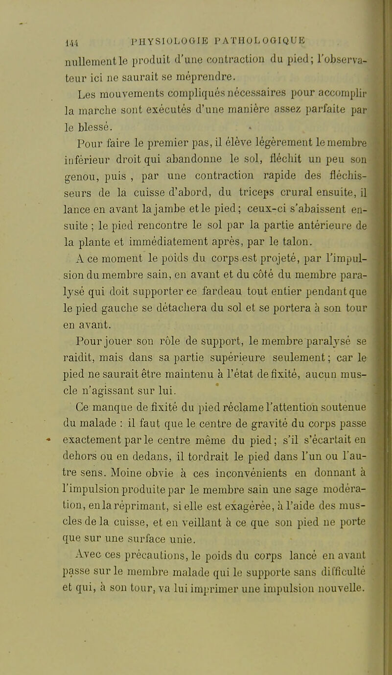 nullement le produit d'une contraction du pied; l'observa- teur ici ne saurait se méprendre. Les mouvements compliqués nécessaires pour accomplir la marche sont exécutés d'une manière assez parfaite par le blessé. Pour faire le premier pas, il élève légèrement le membre inférieur droit qui abandonne le sol, fléchit un peu son genou, puis , par une contraction rapide des fléchis- seurs de la cuisse d'abord, du triceps crural ensuite, il lance en avant la jambe et le pied; ceux-ci s'abaissent en- suite ; le pied rencontre le sol par la partie antérieure de la plante et immédiatement après, par le talon. A ce moment le poids du corps est projeté, par l'impul- sion du membre sain, en avant et du côté du membre para- lysé qui doit supporter ee fardeau tout entier pendant que le pied gauche se détachera du sol et se portera à son tour en avant. Pour jouer son rôle de support, le membre paral3'sé se raidit, mais dans sa partie supérieure seulement ; car le pied ne saurait être maintenu à l'état de fixité, aucun mus- cle n'agissant sur lui. Ce manque de fixité du pied réclame l'attention soutenue du malade : il faut que le centre de gravité du corps passe exactement par le centre même du pied ; s'il s'écartait en dehors ou en dedans, il tordrait le pied dans l'un ou l'au- tre sens. Moine obvie à ces inconvénients en donnant à l'impulsion produite par le membre sain une sage modéra- tion, en la réprimant, si elle est exagérée, à l'aide des mus- cles delà cuisse, et en veillant à ce que son pied ne porte que sur une surface unie. Avec ces précautions, le poids du corps lancé en avant passe sur le membre malade qui le supporte sans difficulté et qui, à son tour, va lui imprimer une impulsion nouvelle.