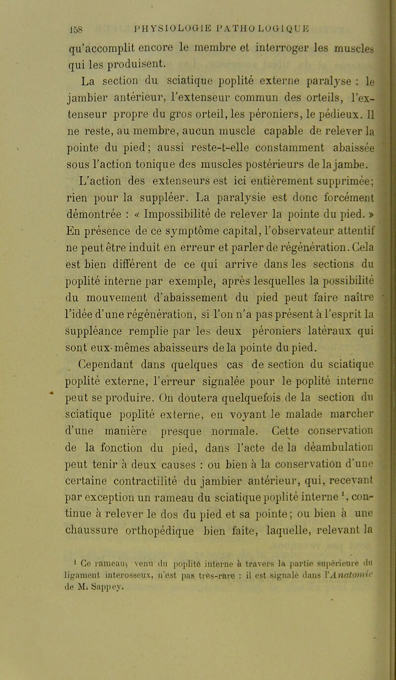 qu'accomplit encore le membre et interroger les muscle^ qui les produisent. La section du sciatique poplité externe paralyse : jambier antérieur, l'extenseur commun des orteils, l'ex- tenseur propre du gros orteil, les péroniers, le pédieux. Il ne reste, au membre, aucun muscle capable de relever la pointe du pied; aussi reste-t-elle constamment abaissée sous l'action tonique des muscles postérieurs de la jambe. L'action des extenseurs est ici entièrement supprimée; rien pour la suppléer. La paralysie est donc forcément démontrée : « Impossibilité de relever la pointe du pied. » En présence de ce symptôme capital, l'observateur attentif ne peut être induit en erreur et parler de régénération. Cela est bien différent de ce qui arrive dans les sections du poplité interne par exemple, après lesquelles la possibilité du mouvement d'abaissement du pied peut faire naître l'idée d'une régénération, si l'on n'a pas présent à l'esprit la suppléance remplie par les deux péroniers latéraux qui sont eux-mêmes abaisseurs delà pointe du pied. Cependant dans quelques cas de section du sciatique poplité externe, l'erreur signalée pour le poplité interne peut se produire. On doutera quelquefois de la section du sciatique poplité externe, en voyant le malade marcher d'une manière presque normale. Cette conservation de la fonction du pied, dans l'acte de la déambulation peut tenir à deux causes : ou bien à la conservation d'une certaine contractilité du jambier antérieur, qui, recevant par exception un rameau du sciatique poplité interne \ con- tinue à relever le dos du pied et sa pointe ; ou bien à une chaussure orthopédique bien faite, laquelle, relevant la i Ce rameauj venu du [loplité iiitefiie à travers la partie supérieure il ligament interosseux, n'est pas très-r&re : il est signalé dans YAnatomi' de Mi Sappcy.