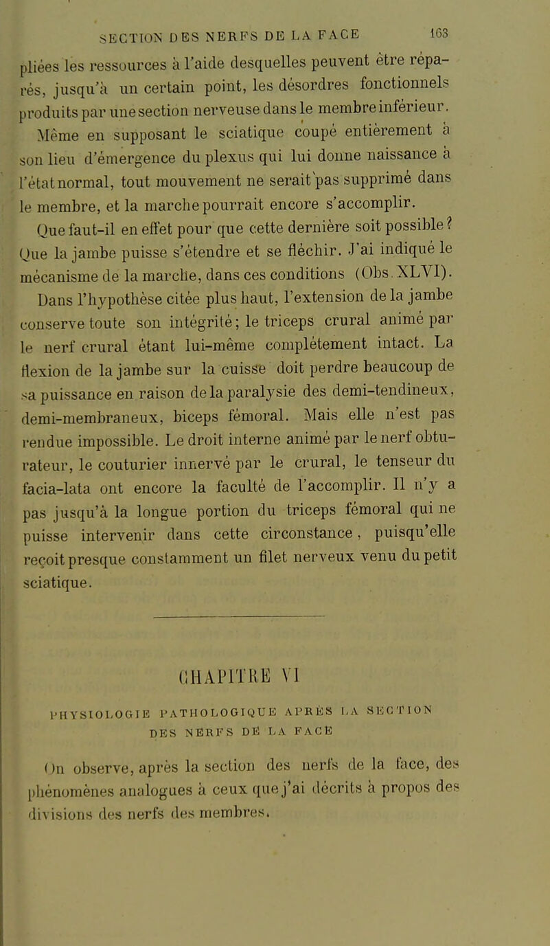 pliées les ressources à l'aide desquelles peuvent être répa- rés, jusqu'à un certain point, les désordres fonctionnels produits par une section nerveuse dans le membre inférieur. Même en supposant le sciatique coupé entièrement à son lieu d'émergence du plexus qui lui donne naissance à l'état normal, tout mouvement ne serait pas supprimé dans le membre, et la marche pourrait encore s'accomplir. Que faut-il en effet pour que cette dernière soit possible ? nue la jambe puisse s'étendre et se fléchir. J'ai indiqué le mécanisme de la marche, dans ces conditions (Obs . XLVI). Dans l'hypothèse citée plus haut, l'extension de la jambe conserve toute son intégrité; le triceps crural animé par le nerf crural étant lui-même complètement intact. La flexion de la jambe sur la cuisse doit perdre beaucoup de sa puissance en raison de la paralysie des demi-tendineux, demi-membraneux, biceps fémoral. Mais elle n'est pas rendue impossible. Le droit interne animé par le nerf obtu- rateur, le couturier innervé par le crural, le tenseur du facia-lata ont encore la faculté de l'accomplir. Il n'y a pas jusqu'à la longue portion du triceps fémoral qui ne puisse intervenir dans cette circonstance, puisqu'elle reçoit presque constamment un filet nerveux venu du petit sciatique. CHAPITRE VI PHYSIOLOGIE PATHOLOGIQUE APRÈS 1,A SECTION DES NERFS DE LA FACE On observe, après la section des nerfs delà tàce, des phénomènes analogues à ceux que j'ai décrits à propos des? divisions des nerfs des membres.