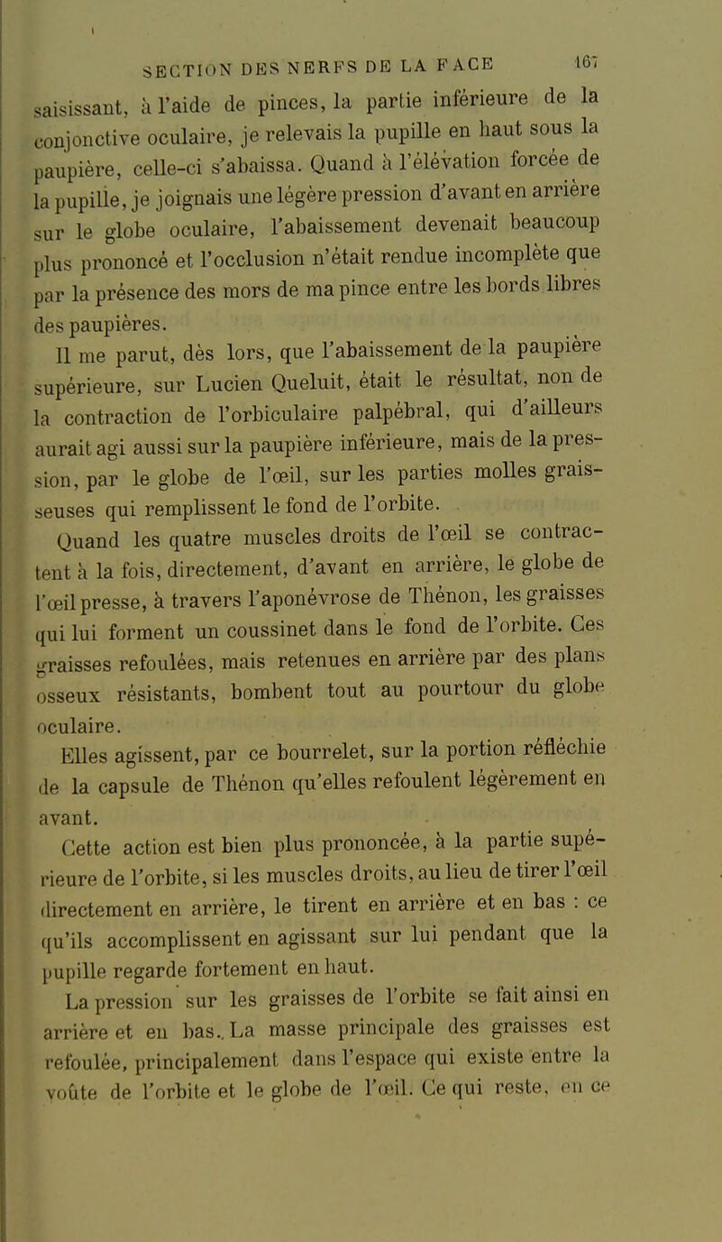 saisissant, à l'aide de pinces, la partie inférieure de la conjonctive oculaire, je relevais la pupille en haut sous la paupière, celle-ci s'abaissa. Quand à l'éléVation forcée de la pupiUe, je joignais une légère pression d'avant en arrière sur le globe oculaire, l'abaissement devenait beaucoup plus prononcé et l'occlusion n'était rendue incomplète que par la présence des mors de ma pince entre les bords libres des paupières. 11 me parut, dès lors, que l'abaissement de la paupière supérieure, sur Lucien Queluit, était le résultat, non de la contraction de l'orbiculaire palpêbral, qui d'aiUeurs aurait agi aussi sur la paupière inférieure, mais de la pres- sion, par le globe de l'œil, sur les parties molles grais- seuses qui remplissent le fond de l'orbite. Quand les quatre muscles droits de l'œil se contrac- tent à la fois, directement, d'avant en arrière, le globe de l'œil presse, à travers l'aponévrose de Thénon, les graisses qui lui forment un coussinet dans le fond de l'orbite. Ces graisses refoulées, mais retenues en arrière par des plans osseux résistants, bombent tout au pourtour du globe oculaire. Elles agissent, par ce bourrelet, sur la portion réfléchie de la capsule de Thénon qu'elles refoulent légèrement en avant. Cette action est bien plus prononcée, à la partie supé- rieure de l'orbite, si les muscles droits, au lieu de tirer l'œil directement en arrière, le tirent en arrière et en bas : ce qu'ils accomplissent en agissant sur lui pendant que la pupille regarde fortement en haut. La pression sur les graisses de l'orbite se fait ainsi en arrière et en bas ..La masse principale des graisses est refoulée, principalement dans l'espace qui existe entre la voûte de l'orbite et le globe de l'œil. Ce qui reste, en ce