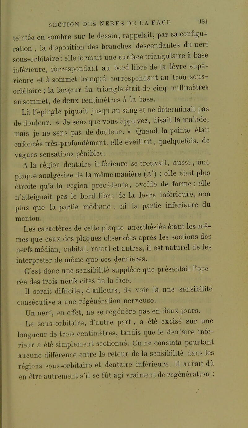 teintée en sombre sur le dessin, rappelait, par sa configu- ration , la disposition des branches descendantes du nerf sous-orbitaire: elle formait une surface triangulaire à base inférieure, correspondant au bord libre de la lèvre supé- rieure et h sommet tronqué correspondant au trou sous- orbitaire ; la largeur du triangle était de cinq millimètres au sommet, de deux centimètres à la base. Là l'épingle piquait jusqu'au sang et ne déterminait pas de douleur. « Je sens que vous appuyez, disait la malade, mais je ne sens pas de douleur. » Quand la pointe était enfoncée très-profondément, elle éveillait, quelquefois, de vagues sensations pénibles. A la région dentaire inférieure se trouvait, aussi, unt. plaque analgésiée de la même manière (A') : elle était plus étroite qu'à la région précédente, ovoïde de forme ; elle n'atteignait pas le bord libre de la lèvre inférieure, non plus que la partie médiane , ni la partie inférieure du menton. Les caractères de cette plaque anesthésiée étant les mê- mes que ceux des plaques observées après les sections des nerfs médian, cubital, radial et autres, il est naturel de les interpréter de même que ces dernières. C'est donc une sensibilité suppléée que présentait l'opé- rée des trois nerfs cités de la face. 11 serait difficile, d'ailleurs, de voir là une sensibilité consécutive à une régénération nerveuse. Un nerf, en effet, ne se régénère pas en deux jours. Le sous-orbitaire, d'autre part, a été excisé sur une longueur de trois centimètres, tandis que le dentaire infé- rieur a été simplement sectionné. On ne constata pourtant aucune différence entre le retour de la sensibilité dans les régions sous-orbitaire et dentaire inférieure. Il aurait dû en être autrement s'il se fût agi vraiment de régénération :