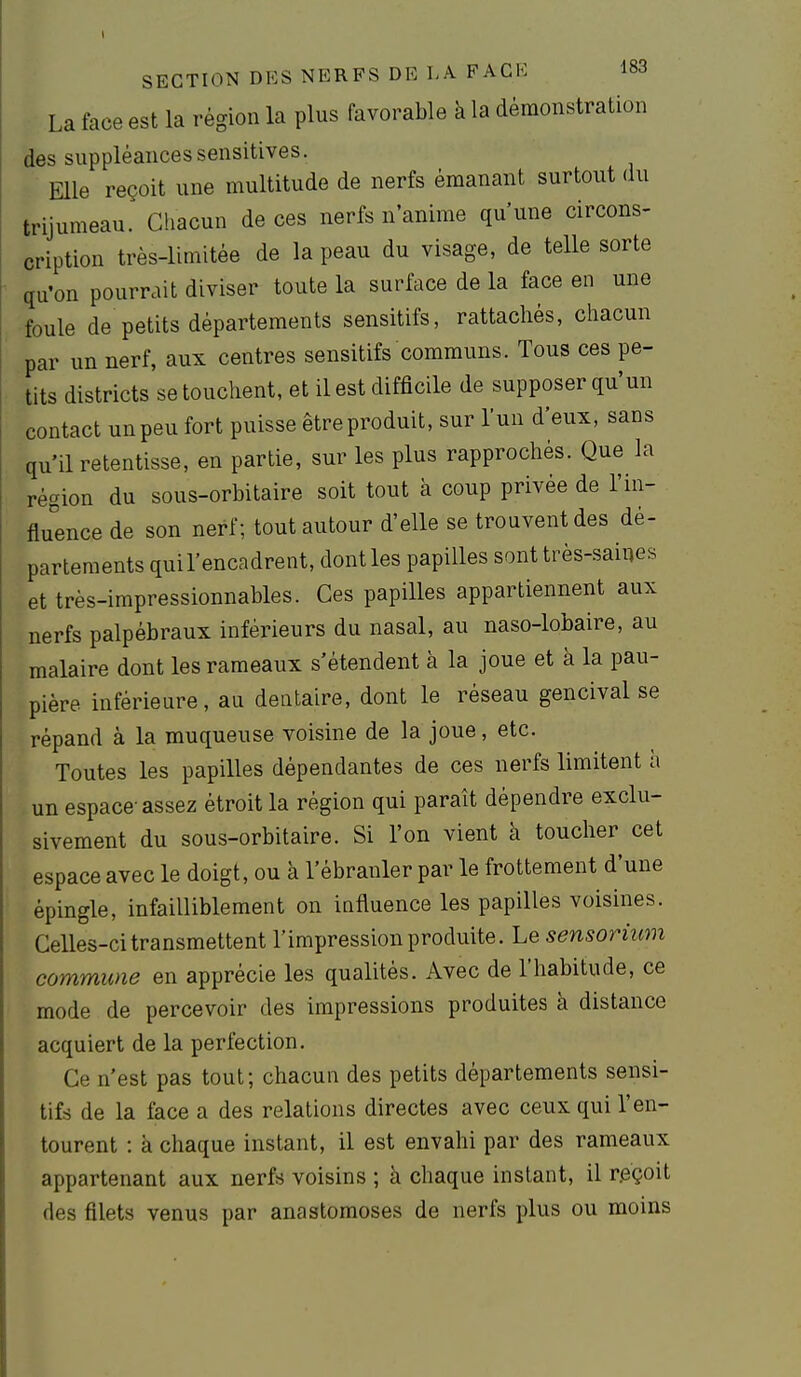 La face est la région la plus favorable à la démonstration des suppléancessensitives. Elle reçoit une multitude de nerfs émanant surtout du trijumeau. Chacun de ces nerfs n'anime qu'une circons- cription très-limitée de la peau du visage, de telle sorte qu'on pourrait diviser toute la surface de la face en une foule de petits départements sensitifs, rattachés, chacun par un nerf, aux centres sensitifs communs. Tous ces pe- tits districts se touchent, et il est difficile de supposer qu'un contact un peu fort puisse être produit, sur l'un d'eux, sans qu'il retentisse, en partie, sur les plus rapprochés. Que la région du sous-orbitaire soit tout à coup privée de l'in- fluence de son nerf; tout autour d'elle se trouvent des dé- partements quil'encadrent, dont les papilles sont très-saines et très-impressionnables. Ces papilles appartiennent aux nerfs palpébraux inférieurs du nasal, au naso-lobaire, au malaire dont les rameaux s'étendent à la joue et à la pau- pière inférieure, au dentaire, dont le réseau gencival se répand à la muqueuse voisine de la joue, etc. Toutes les papilles dépendantes de ces nerfs limitent h un espace-assez étroit la région qui paraît dépendre exclu- sivement du sous-orbitaire. Si l'on vient à toucher cet espace avec le doigt, ou à l'ébranler par le frottement d'une épingle, infailliblement on influence les papilles voisines. GeUes-ci transmettent l'impression produite. Le sensorium commune en apprécie les qualités. Avec de l'habitude, ce mode de percevoir des impressions produites à distance acquiert de la perfection. Ce n'est pas tout; chacun des petits départements sensi- tifs de la face a des relations directes avec ceux qui l'en- tourent : à chaque instant, il est envahi par des rameaux appartenant aux nerfs voisins ; à chaque instant, il r.eçoit des filets venus par anastomoses de nerfs plus ou moins