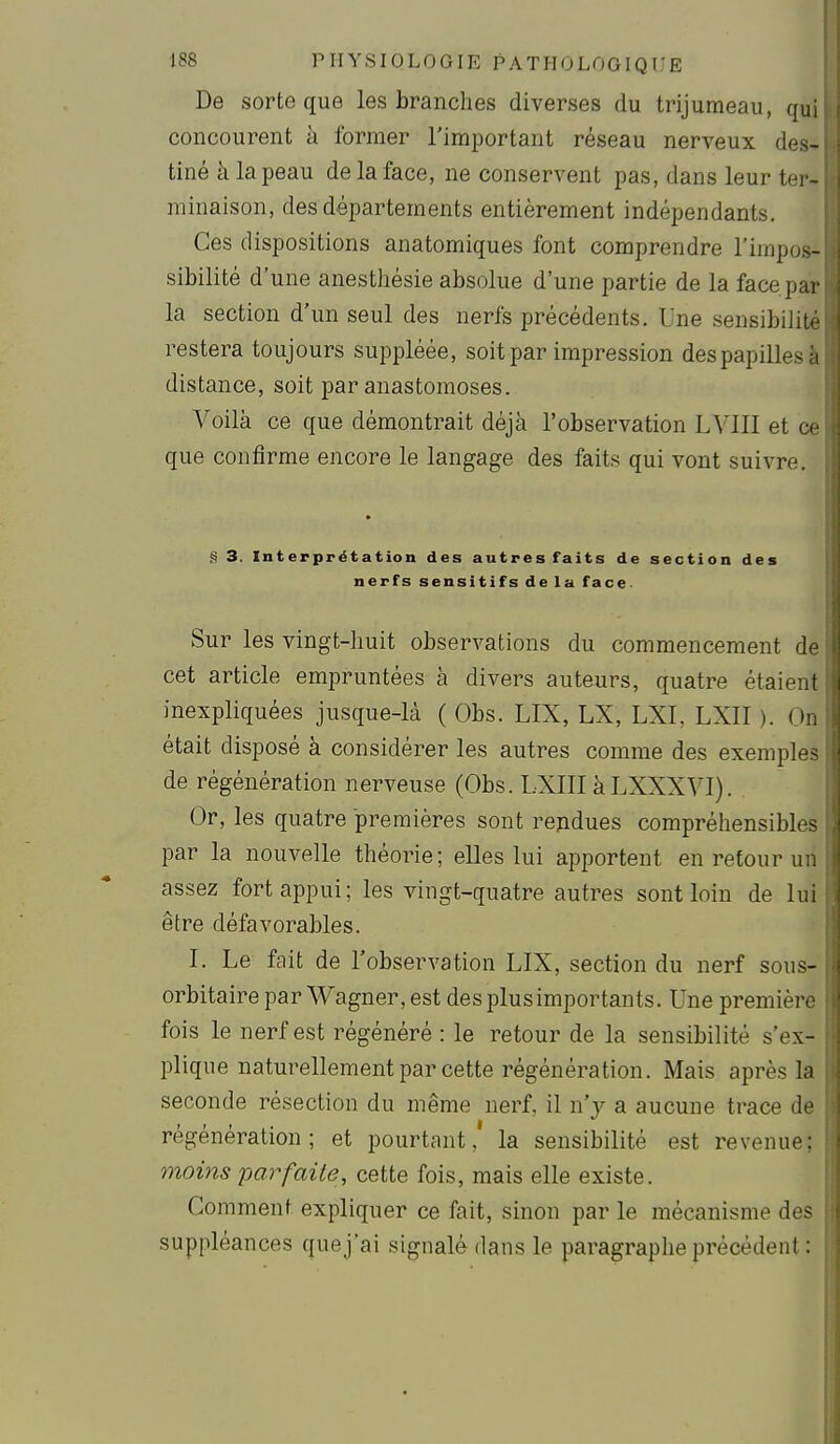 De sorte que les branches diverses du trijumeau, qui concourent à former l'important réseau nerveux des- tiné à la peau de la face, ne conservent pas, dans leur ter- minaison, des départements entièrement indépendants. Ces dispositions anatomiques font comprendre l'impos- sibilité d'une anesthésie absolue d'une partie de la face par la section d'un seul des nerfs précédents. Une sensibilité restera toujours suppléée, soit par impression des papilles à distance, soit par anastomoses. Voilà ce que démontrait déjà l'observation LVIII et ce que confirme encore le langage des faits qui vont suivre. ^ 3. Interprétation des autres faits de section des nerfs sensitifs de la face. Sur les vingt-huit observations du commencement de cet article empruntées à divers auteurs, quatre étaient inexpliquées jusque-là ( Obs. LIX, LX, LXI, LXII ). On était disposé à considérer les autres comme des exemples de régénération nerveuse (Obs. LXIII à LXXXVI). Or, les quatre premières sont rendues compréhensibles par la nouvelle théorie; elles lui apportent en retour un assez fort appui; les vingt-quatre autres sont loin de lui être défavorables. I. Le fait de l'observation LIX, section du nerf sous- orbitaire par Wagner, est desplusimportants. Une première fois le nerf est régénéré : le retour de la sensibilité s'ex- plique naturellement par cette régénération. Mais après la seconde résection du même nerf, il n'y a aucune trace de régénération; et pourtant,' la sensibilité est revenue; moins parfaite, cette fois, mais elle existe. Comment expliquer ce fait, sinon par le mécanisme des suppléances quej'ai signalé dans le paragraphe précédent :