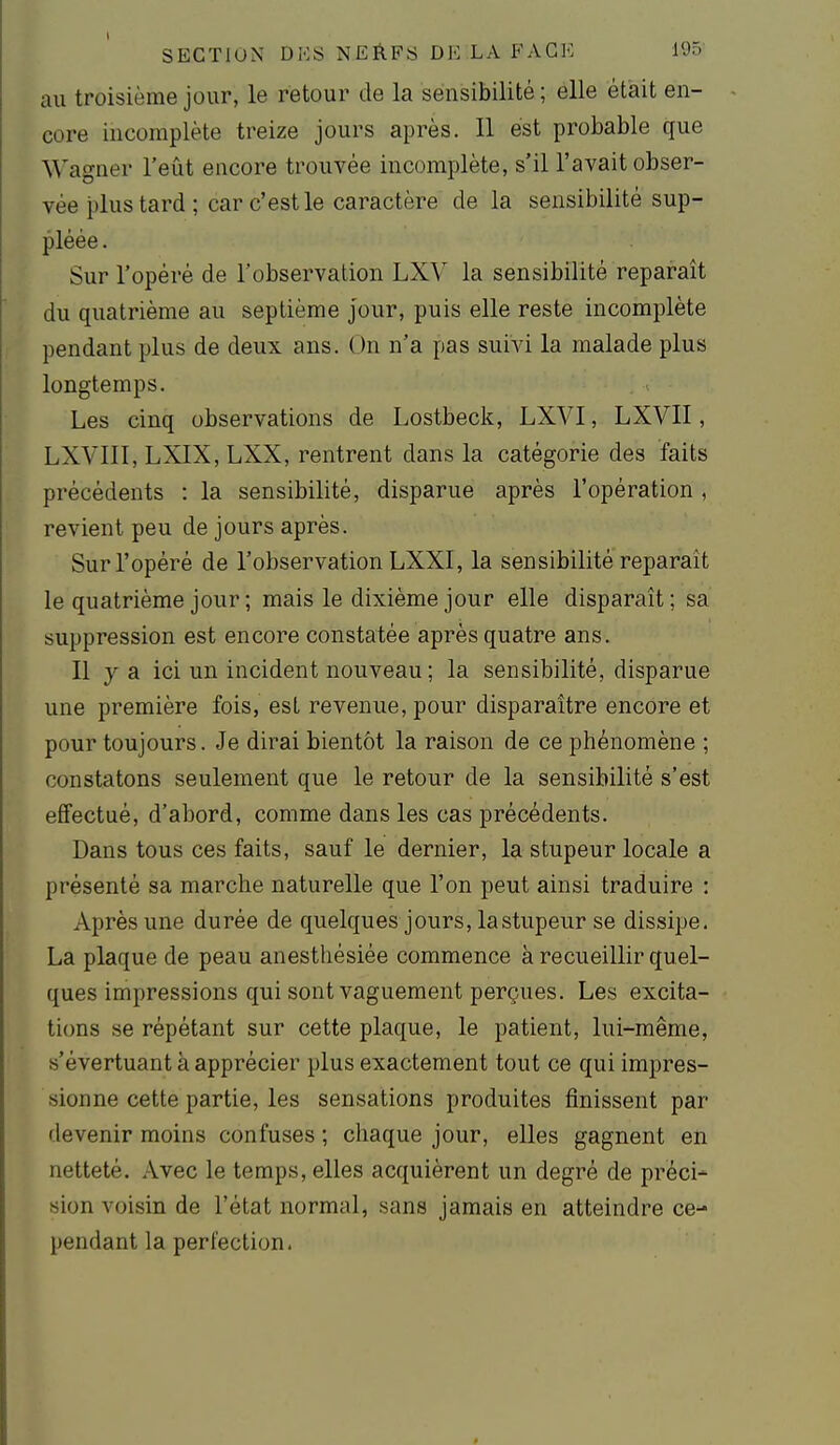 au troisième jour, le retour de la sensibilité; elle était en- core incomplète treize jours après. 11 est probable que Wagner l'eût encore trouvée incomplète, s'il l'avait obser- vée plus tard ; car c'est le caractère de la sensibilité sup- pléée . Sur l'opéré de l'observation LXV la sensibilité reparaît du quatrième au septième Jour, puis elle reste incomplète pendant plus de deux ans. On n'a pas suivi la malade plus longtemps. Les cinq observations de Lostbeck, LXVI, LXVII, LXVllI, LXIX, LXX, rentrent dans la catégorie des faits précédents : la sensibilité, disparue après l'opération , revient peu de jours après. Sur l'opéré de l'observation LXXI, la sensibilité reparaît le quatrième jour ; mais le dixième jour elle disparaît; sa suppression est encore constatée après quatre ans. Il y a ici un incident nouveau ; la sensibilité, disparue une première fois, esL revenue, pour disparaître encore et pour toujours. Je dirai bientôt la raison de ce phénomène ; constatons seulement que le retour de la sensibilité s'est effectué, d'abord, comme dans les cas précédents. Dans tous ces faits, sauf le dernier, la stupeur locale a présenté sa marche naturelle que l'on peut ainsi traduire : Après une durée de quelques jours, la stupeur se dissipe. La plaque de peau anesthésiée commence à recueillir quel- ques impressions qui sont vaguement perçues. Les excita- tions se répétant sur cette plaque, le patient, lui-même, «'évertuant à apprécier plus exactement tout ce qui impres- sionne cette partie, les sensations produites finissent par devenir moins confuses ; chaque jour, elles gagnent en netteté. Avec le temps, elles acquièrent un degré de préci- sion voisin de l'état normal, sans jamais en atteindre ce- pendant la perfection.