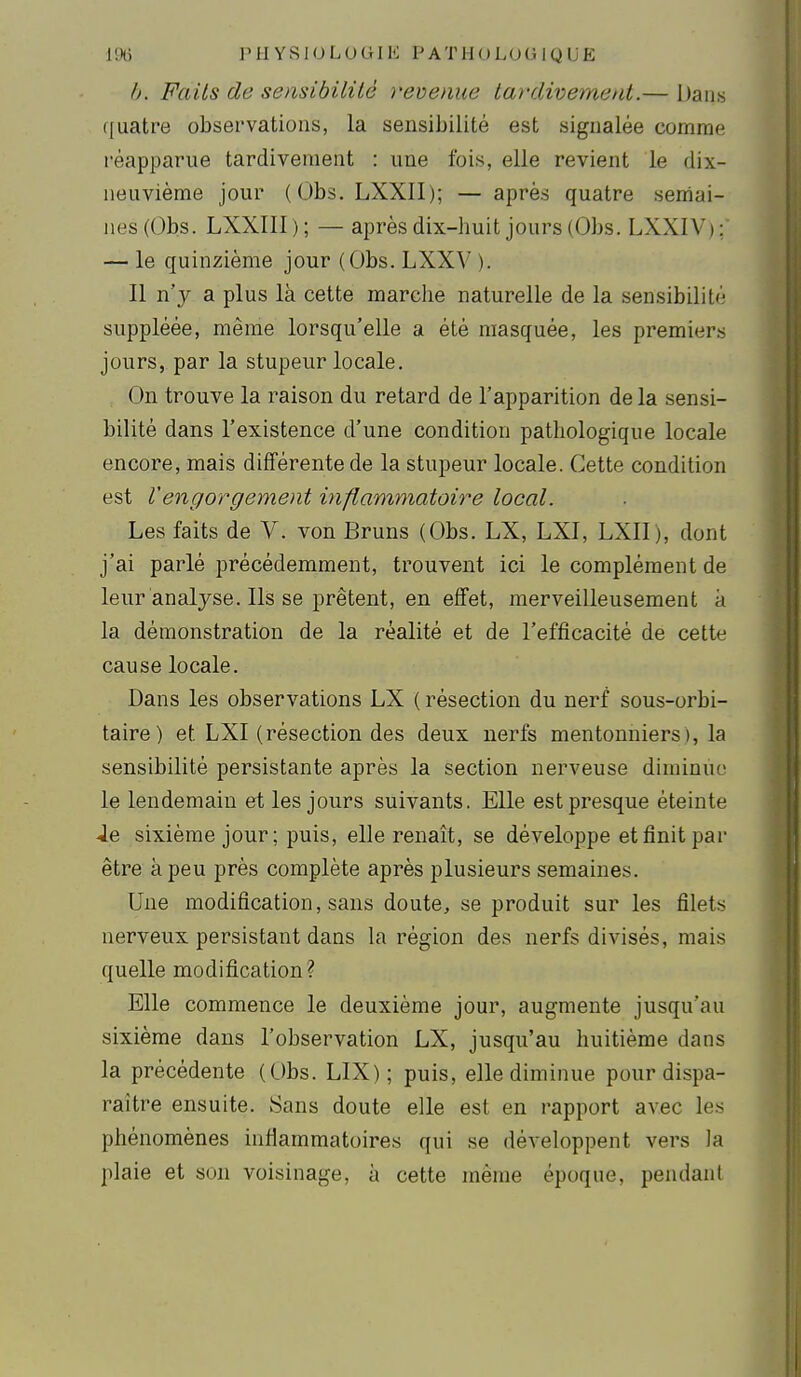 /j. Faits de sensibililé revienue tardivement.— Dans ffuatre observations, la sensibilité est signalée comme réapparue tardivement : une fois, elle revient le dix- neuvième jour (Obs. LXXII); — après quatre semai- nes (Obs. LXXIIl ); — après dix-huit jours (Obs. LXXIV); — le quinzième jour (Obs. LXXV ). Il n'y a plus là cette marche naturelle de la sensibilité suppléée, même lorsqu'elle a été masquée, les premiers jours, par la stupeur locale. On trouve la raison du retard de l'apparition de la sensi- bilité dans l'existence d'une condition pathologique locale encore, mais différente de la stupeur locale. Cette condition est Vengorgement inflammatoire local. Les faits de V. von Bruns (Obs. LX, LXI, LXII), dont j'ai parlé précédemment, trouvent ici le complément de leur analyse. Ils se prêtent, en effet, merveilleusement a la démonstration de la réalité et de l'efficacité de cette cause locale. Dans les observations LX ( résection du nerf sous-orbi- taire) et LXI (résection des deux nerfs mentonniers), la sensibilité persistante après la section nerveuse diminue le lendemain et les jours suivants. Elle est presque éteinte Je sixième jour; puis, elle renaît, se développe et finit par être à peu près complète après plusieurs semaines. Une modification, sans doute, se produit sur les filets nerveux persistant dans la région des nerfs divisés, mais quelle modification? Elle commence le deuxième jour, augmente jusqu'au sixième dans l'observation LX, jusqu'au huitième dans la précédente (Obs. LIX); puis, elle diminue pour dispa- raître ensuite. Sans doute elle est en rapport avec les phénomènes inflammatoires qui se déA-eloppent vers la plaie et son voisinage, à cette même époque, pendant