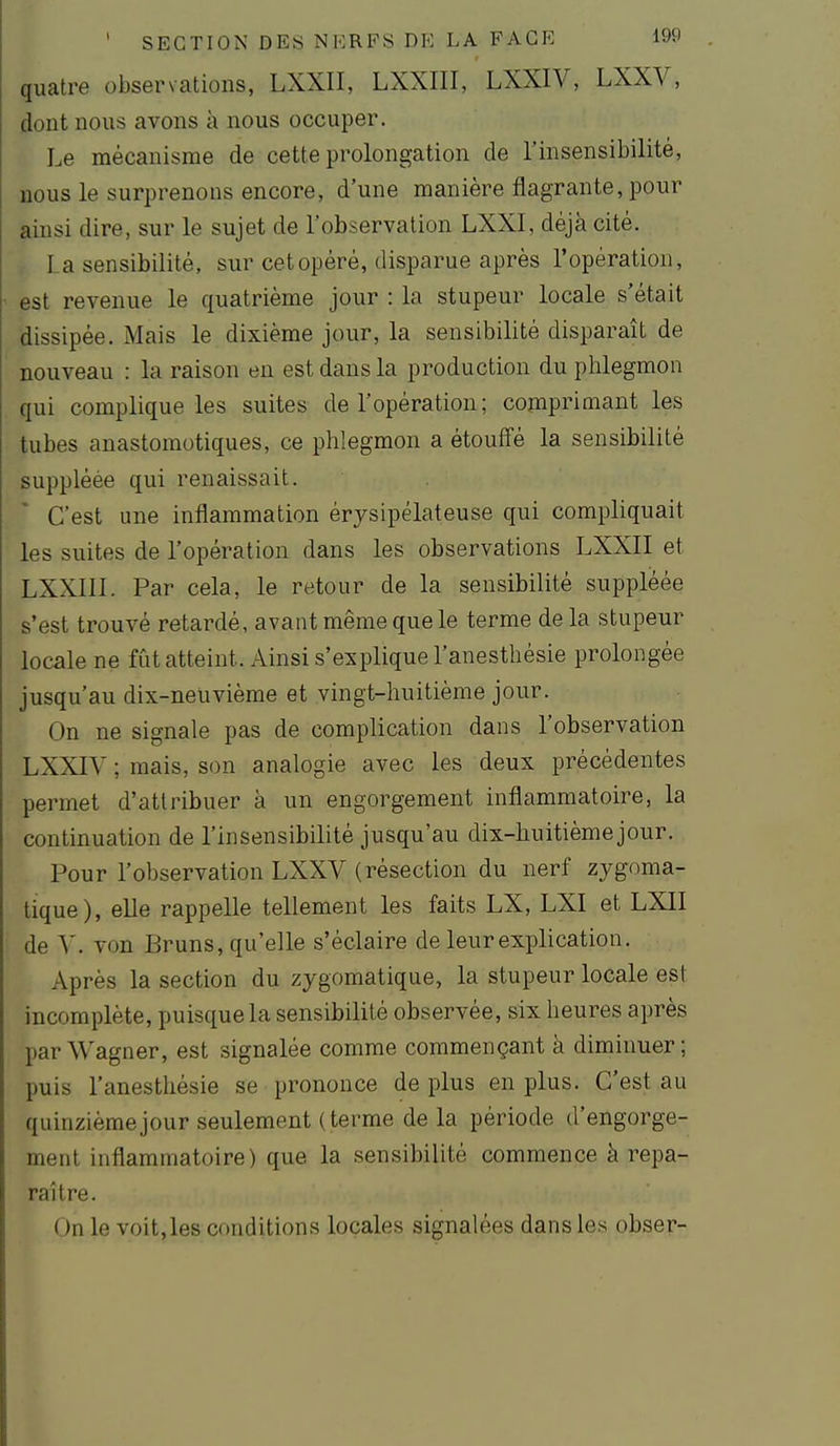 quatre observations, LXXII, LXXIII, LXXIV, LXXV, dont nous avons à nous occuper. Le mécanisme de cette prolongation de l'insensibilité, nous le surprenons encore, d'une manière flagrante, pour ainsi dire, sur le sujet de l'observation LXXl, déjà cité. la sensibilité, sur cet opéré, disparue après l'opération, est revenue le quatrième jour : la stupeur locale s'était dissipée. Mais le dixième jour, la sensibilité disparaît de nouveau : la raison en est dans la production du phlegmon qui complique les suites de l'opération; comprimant les tubes anastomotiques, ce phlegmon a étouffé la sensibilité suppléée qui renaissait. C'est une inflammation érysipélateuse qui compliquait les suites de l'opération dans les observations LXXII et LXXIll. Par cela, le retour de la sensibilité suppléée s'est trouvé retardé, avant même que le terme de la stupeur locale ne fût atteint. Ainsi s'explique l'anesthésie prolongée jusqu'au dix-neuvième et vingt-huitième jour. On ne signale pas de complication dans l'observation LXXIV ; mais, son analogie avec les deux précédentes permet d'attribuer à un engorgement inflammatoire, la continuation de l'insensibilité jusqu'au dix-huitième jour. Pour l'observation LXXV (résection du nerf zygoma- tique), elle rappelle tellement les faits LX, LXI et LXII de V. von Bruns, qu'elle s'éclaire de leur explication. Après la section du zygomatique, la stupeur locale est incomplète, puisque la sensibilité observée, six heures après par Wagner, est signalée comme commençant à diminuer; puis l'anesthésie se prononce de plus en plus. C'est au quinzième jour seulement (terme de la période d'engorge- ment inflammatoire) que la sensibilité commence à repa- raître. On le voit,les conditions locales signalées dans les obser-