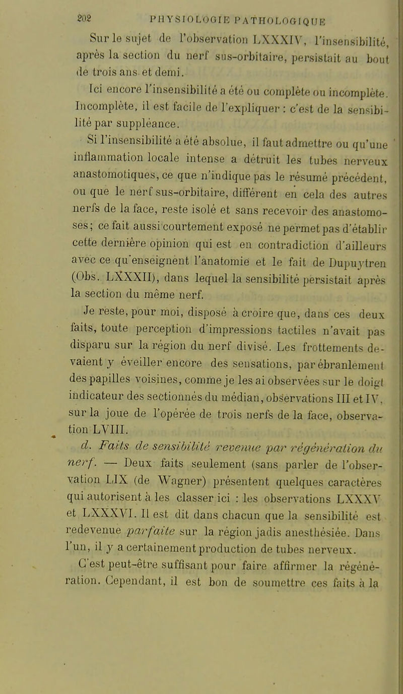 Sur le sujet de l'observation LXXXIV, l'insensibilité, après la section du nerf sus-orbitaire, persistait au bout de trois ans-et demi. Ici encore l'insensibilité a été ou complète ou incomplète. Incomplète, il est facile de l'expliquer : c'est de la sensibi- lité par suppléance. Si l'insensibilité a été absolue, il faut admettre ou qu'une inflammation locale intense a détruit les tubes nerveux anastomotiques,ce que n'indique pas le résumé précédent, ou que le nerf sus-orbitaire, différent en cela des autres nerfs de la face, reste isolé et sans recevoir des anastomo- ses; ce fait aussi courtement exposé ne permet pas d'établir cette dernière opinion qui est en contradiction d'ailleurs avec ce qu'enseignent l'anatomié et le fait de Dupujtren (Obs. LXXXII), dans lequel la sensibilité persistait après la section du même nerf. Je reste, pour moi, disposé à croire que, dans ces deux faits, toute perception d'impressions tactiles n'avait pas disparu sur la région du nerf divisé. Les frottements de- vaient y éveiller encore des sensations, par ébranlement des papilles voisines, comme je les ai observées sur le doigt indicateur des sectionnés du médian, observations III et H', sur la joue de l'opérée de trois nerfs de la face, observa- tion LVIII. d. Faits de sensibilité revenue par régénération de nerf. — Deux faits seulement (sans parler de l'obser- vation LIX (de Wagner) présentent quelques caractères qui autorisent à les classer ici : les observations LXXXA et LXXXVI. Il est dit dans chacun que la sensibilité est redevenue parfaite sur la région jadis anesthésiée. Dans l'un, il y a certainement production de tubes nerveux. C'est peut-être suffisant pour faire affirmer la régéné- ration. Cependant, il est bon de soumettre ces faits à la