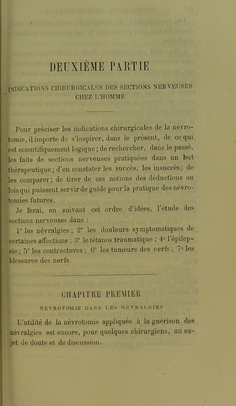 DEUXIÈME PARTIE INDICATIONS CHIRURGICALES DES SECTIONS NERVEUSES CHEZ L'HOMME Pour préciser les indications chirurgicales de la névro- tomie, il importe de s'inspirer, dans le présent, de ce qui est scientifiquement logique ; de rechercher, dans le passé, les faits de sections nerveuses pratiquées dans un but thérapeutique ; d'en constater les succès, les insuccès; de les comparer ; de tirer de ces notions des déductions ou lois qui puissent servir de guide pour la pratique des névro- tomies futures. Je ferai, en suivant cet ordre d'idées, l'étude des sections nerveuses dans : 1° les névralgies ; 2° les douleurs symptomatiques de certaines affections ; 3 le tétanos traumatique ; 4° l'épilep- sie ; 5 les contractures ; 6° les tumeurs des nerfs ; 7° les blessures des nerfs. IIHAPITIIE PREMIER NÉVROTOMIE DANS LES NÉVRALGIES L'utilité de la névrotomie appliquée à. la guérison des névralgies est encore, pour quelques chirurgiens, un su- jet de doute et de discussion.