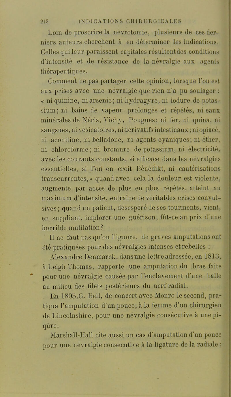 Loin de proscrire la névrotomie, plusieurs de ces der- niers auteurs cherchent à en déterminer les indications. Celles qui leur paraissent capitales résultentdes conditions d'intensité et de résistance de la névralgie aux agents thérapeutiques. Gomment ne pas partager cette opinion, lorsque l'on est aux prises aA'ec une névralgie que rien n'a pu soulager : «; ni quinine, ni arsenic; ni hydragyre, ni iodure de potas- sium ; ni bains de vapeur prolongés et répétés, ni eaux minérales de IXéris, Vichy, Fougues; ni fer, ni quina, ni sangsues, ni vésicatoires, ni dérivatifs intestinaux ; ni opiacé, ni aconitine, ni belladone, ni agents cyaniques; ni éther, ni chloroforme; ni bromure de potassium, ni électricité, avec les courants constants, si eificace dans les névralgies essentielles, si l'oil en croit Bénédikt, ni cautérisations transcurrentes,» quand avec cela la douleur est violente, augmente par accès de plus en plus répétés, atteint au maximum d'intensité, entraîne de véritables crises convul- sives; quand un patient, désespéré de ses tourments, vient, en suppliant, implorer une guêrison, fût-ce au prix d'une horrible mutilation? Il ne faut pas qu'on l'ignore, de graves amputations ont été pratiquées pour des névralgies intenses et rebelles : Alexandre Denmarck, dansune lettre adressée, en 1813, à Leigh Thomas, rapporte une amputation du bras faite pour une névralgie causée par l'enclavement d'une balle au milieu des filets postérieurs du nerf radial. En 1805,G. Bell, de concert avec Monro le second, pra- tiqua l'amputation d'un pouce, à la femme d'un chirurgien de Lincolnshire, pour une névralgie consécutive à une pi- qûre. Marshall-Hall cite aussi un cas d'amputation d'un pouce pour une névralgie consécutive à la ligature de la radiale :