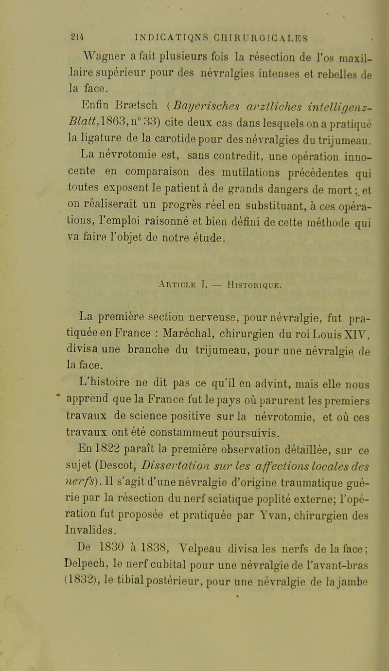 Wagner a fait plusieurs fois la résection de l'os maxil- laire supérieur pour des névralgies intenses et rebelles de la face. Enfin Rraetscli {Bayerisches arztliches inielligenz- 5/«3^^,1863,n°33) cite deux cas dans lesquels on a pratiqué la ligature de la carotide pour des névralgies du trijumeau. La névrotomie est, sans contredit, une opération inno- cente en comparaison des mutilations précédentes qui toutes exposent le patient à de grands dangers de mort et on réaliserait un progrès réel en substituant, à ces opéra- tions, l'emploi raisonné et bien défini de cette méthode qui va faire l'objet de notre étude. Article I. — Historique. La première section nerveuse, pour névralgie, fut pra- tiquée en France : Maréchal, chirurgien du roi Louis XIV, divisa une branche du trijumeau, pour une névralgie de la face. L'histoire ne dit pas ce qu'il en advint, mais elle nous apprend que la France fut le pays où parurent les premiers travaux de science positive sur la névrotomie, et où ces travaux ont été constamment poursuivis. En 1822 paraît la première observation détaillée, sur ce sujet (Descot, Dissertation sur les affections locales des nerfs). Il s'agit d'une névralgie d'origine trauraatique gué- rie par la résection du nerf sciatique poplité externe; l'opé- ration fut proposée et pratiquée par Yvan, chirurgien des Invalides. De 1830 à 1838, Velpeau divisa les nerfs de la face ; Delpech, le nerf cubital pour une névralgie de l'avant-bras (1832), le tibial postérieur, pour une névralgie de la jambe