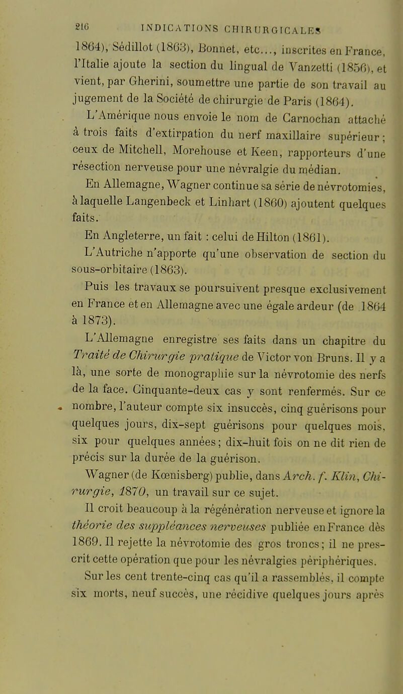 1864), Sédillot (1863), Bonnet, etc., inscrites en France, l'Italie ajoute la section du lingual de Vanzetti (1856), et vient, par Gherini, soumettre une partie de son travail au jugement de la Société de chirurgie de Paris (1864). L'Amérique nous envoie le nom de Garnochan attaché à trois faits d'extirpation du nerf maxillaire supérieur ; ceux de Mitchell, Morehouse et Keen, rapporteurs d'une résection nerveuse pour une névralgie du médian. En Allemagne, Wagner continue sa série de névrotomies, à laquelle Langenbeck et Linhart (1860) ajoutent quelques faits. En Angleterre, un fait : celui de Hilton (1861). L'Autriche n'apporte qu'une observation de section du sous-orbitaire (1863). Puis les travaux se poursuivent presque exclusivement en France et en Allemagne avec une égale ardeur (de 1864 à 1873). L'Allemagne enregistre ses faits dans un chapitre du Traité de Chirurgie pratique de Victor von Bruns. Il y a là, une sorte de monographie sur la névrotomie des nerfs de la face. Cinquante-deux cas y sont renfermés. Sur ce • nombre, l'auteur compte six insuccès, cinq guérisons pour quelques jours, dix-sept guérisons pour quelques mois, six pour quelques années ; dix-huit fois on ne dit rien de précis sur la durée de la guérison. Wagner (de Kœnisberg) publie, dans Arch. f. Klin, Chi- rurgie, 1870, un travail sur ce sujet. Il croit beaucoup à la régénération nerveuse et ignore la théorie des suppléances nerveuses publiée en France dès 1869. Il rejette la névrotomie des gros troncs; il ne pres- crit cette opération que pour les névralgies périphériques. Sur les cent trente-cinq cas qu'il a rassemblés, il compte six morts, neuf succès, une récidive quelques jours après