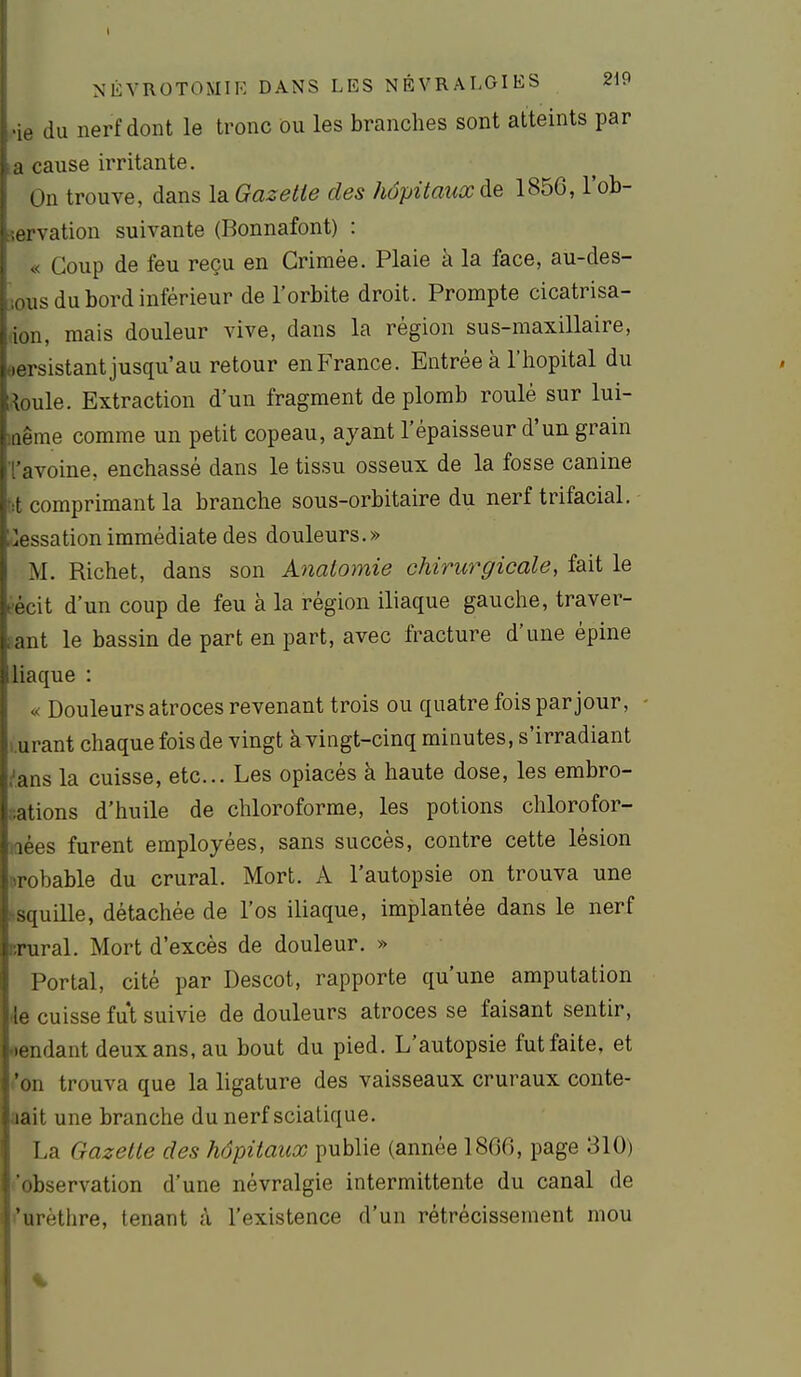 NÉVROTOMIK DANS LES NÉVRALGIES 219 i - du nerf dont le tronc ou les branches sont atteints par cause irritante. On trouve, dans laGasetie des hôpitaux de 1856, l'ob- ei vation suivante (Bonnafont) : « Coup de feu reçu en Grimée. Plaie à la face, au-des- :ous du bord inférieur de l'orbite droit. Prompte cicatrisa- don, mais douleur vive, dans la région sus-maxillaire, eersistant jusqu'au retour en France. Entrée à l'iiopital du Me. Extraction d'un fragment de plomb roulé sur lui- lûême comme un petit copeau, ayant l'épaisseur d'un grain l'avoine, enchâssé dans le tissu osseux de la fosse canine tit comprimant la branche sous-orbitaire du nerf trifacial. ^;iessationimmédiate des douleurs.» M. Richet, dans son Anatomie chirurgicale, fait le éécit d'un coup de feu à la région iliaque gauche, traver- sant le bassin de part en part, avec fracture d'une épine liaque : « Douleurs atroces revenant trois ou quatre fois par jour, - i.urant chaque fois de vingt à vingt-cinq minutes, s'irradiant /ans la cuisse, etc.. Les opiacés à haute dose, les embro- sations d'huile de chloroforme, les potions chlorofor- laées furent employées, sans succès, contre cette lésion probable du crural. Mort. A l'autopsie on trouva une ssquille, détachée de l'os iliaque, implantée dans le nerf crural. Mort d'excès de douleur. » Portai, cité par Descot, rapporte qu'une amputation •le cuisse fut suivie de douleurs atroces se faisant sentir, oendant deux ans, au bout du pied. L'autopsie fut faite, et <'on trouva que la ligature des vaisseaux cruraux conte- aait une branche dunerf sciatique. La Gazelle des hôpitaux publie (année 1866, page 310) 'observation d'une névralgie intermittente du canal de l'urèthre, tenant à l'existence d'un rétrécissement mou