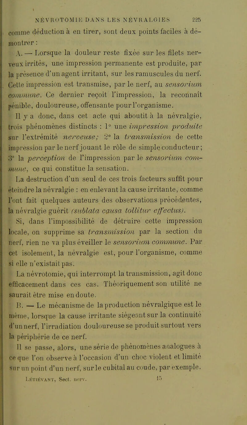 coninie déduction à en tirer, sont deux points faciles à dé- montrer : A. —■ Lorsque la douleur reste fixée sur les filets ner- veux irrités, une impression permanente est produite, par la présence d'un agent irritant, sur les ramuscules du nerf. Cette impression est transmise, parle nerf, au sensorium commune. Ce dernier reçoit l'impression, la reconnaît pénible, douloureuse, offensante pour l'organisme. 11 y a donc, dans cet acte qui aboutit à la névralgie, trois phénomènes distincts : 1° une impression produite sur l'extrémité nerveuse; 2° la transmission de cette irapressionpar le nerf jouant le rôle de simple conducteur ; S la perception de l'impression par le sensorium com- mune, ce qui constitue la sensation. La destruction d'un seul de ces trois facteurs suffit pour éteindre la névralgie : en enlevant la cause irritante, comme l'ont fait quelques auteurs des observations précédentes, la névralgie guérit (sublata causa lollitur effectus). Si, dans l'impossibilité de détruire cette impression locale, on supprime sa transmission par la section du nerf, rien ne va plus éveiller le sensorium commune. Par cet isolement, la névralgie est, pour l'organisme, comme si elle n'existait pas. La névrotomie, qui interrompt la transmission, agit donc efficacement dans ces cas. Théoriquement son utilité ne saurait être mise en doute. n. — Le mécanisme de la production névralgique est le même, lorsque la cause irritante siégeant sur la continuité d'un nerf, l'irradiation douloureuse se produit surtout vers la périphérie de ce nerf. Il se passe, alors, une série de phénomènes analogues à ce que l'on observe à l'occasion d'un choc violent et limité sur un point d'un nerf, surle cubital au coude, par exemple. Lktikvant, Secl. iktv.