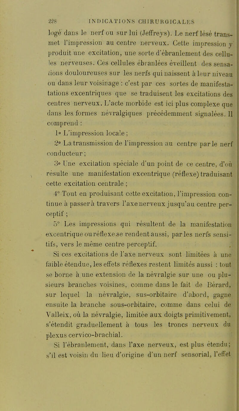 loge dans le nerf ou sur lui (Jeffreys). Le nerf lésé trans- met l'impression au centre nerveux. Cette impression y produit une excitation, une sorte d'ébranlement des cellu- les nerveuses. Ces cellules ébranlées éveillent des sensa- iions douloureuses sur les nerfs qui naissent à leur niveau ou dans leur voisinage : c'est par ces sortes de manifesta- tations excentriques que se traduisent les excitations des centres nerveux. L'acte morbide est ici plus complexe que dans les formes névralgiques précédemment signalées. 11 comprend : l L'impression locale ; 2° La transmission de l'impression au centre parle nerf conducteur ; 3° Une excitation spéciale d'un point de ce centre, d'où résulte une manifestation excentrique (réflexe) traduisant cette excitation centrale ; 4° Tout en produisant cette excitation, l'impression con- tinue à passera travers l'axe nerveux jusqu'au centre per- ceptif ; 5° Les impressions qui résultent de la manifestation excentrique ou réflexe .se rendentaussi, parles nerfs sensi- tifs, vers le même centre perceptif. Si ces excitations de l'axe nerveux sont limitées à une faible étendue, les efiets réflexes restent limités aussi : tout se borne à une extension de la névralgie sur une ou plu- sieurs branches voisines, comme dans le fait de Bérard, sur lequel la névralgie, sus-orbitaire d'abord, gagne ensuite la branche sous-orbitaire, comme dans celui de Valleix, où la névralgie, limitée aux doigts primitivement, s'étendit graduellement à tous les troncs nerveux du plexus cervico-brachial. Si l'ébranlement, dans l'axe nerveux, est plus étendu; .s'il est voisin du lieu d'origine d'un nerf sensorial, l'effet