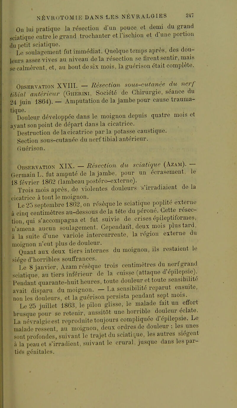 On lui pratique la résection d'un pouce et demi du grand sciatique entre le grand trochanter et l'ischion et d'une portion du petit sciatique. ^ Le soulagement fut immédiat. Quelque temps après, des dou- leurs assez vives au niveau de là résection se firent sentir, mais se calmèrent, et, au bout de six mois, là guéri son était complète. Observation XVIII. — Résection sous-cutanée du nerf tibial antérieur (Gherini, Société de Chirurgie, séance du 24 juin 1864). — Amputation de la jambe pour cause Irauma- tique. Douleur développée dans le moignon depuis quatre mojs et avant son point de départ dans la cicatrice. ' Destruction de la cicatrice par la potasse caustique. Section sous-cutanée du nerf tibial antérieur. (Uiérison. Observation XIX. — Résection du sciatique (Azam). — Germain L. fut amputé de la jambe, pour un écrasement, le 18 février 1862 (lambeau po.stéro-externe). Trois mois après, de violentes douleurs s'irradiaient de la cicatrice à tout le moignon. ■ Le 25 septembre 1862, on résèque le sciatique poplite externe à cinq centimètres au-dessous de la tête du péroné. Cette résec- tion qui s'accompagna et fut suivie de crises épileptiformes, n'amena aucun soulagement. Cependant, deux mois plus tard, à la suite d'une variole .intercurrente, la région externe du moignon n'eut plus de douleur. Quant aux deux tiers internes du moignon, ils restaient le siège d'horribles souffrances. Le 8 janvier, Azam résèque trois centimètres du nerf grand sciatique, au tiers inférieur de la cuisse (attaque d'épilepsie). Pendant quarante-huit heures, toute douleur et toute sensibilité avait disparu du moignon. - La sensibilité reparut ensuite, non les douleurs, et la guérison persista pendant sept mois^ Le 25 juillet 1863, le pilon glisse, le malade fait un ettort brusque pour se retenir, aussitôt une horrible douleur éclate. La névralgie est reproduite toujours compliquée d'épilepsie. Le malade ressent, au moignon, deux ordres de douleur: les unes sont profondes, suivant le trajet du sciatique, les autres siègent à la peau et s'irradient, suivant le crural, jusque dans lespar- tiës génitales.