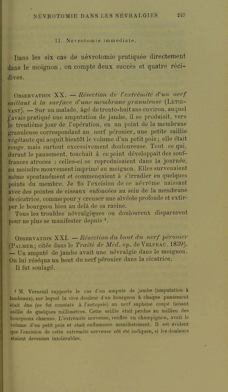 II. Névi'Otomie immédiate. Dans les six cas de névrotomie pratiquée directement dans le moignon, on compte deux succès et quatre réci- dives. Observation XX. — Résection de Vextrémitè d'un nerf saillant à la surface d'une membrane yranulense (Létu<;- y.^î^t). — Sur un malade, âgé de trente-huit ans environ, auquel j'avais pratiqué une amputation de jambe, il se produisit, vers le trentième jour de l'opération, en un point de la membrane granuleuse correspondant au nerf péronier,. une petite saillie végétante qui acquit bientôt le volume d'un petit pois ; elle était rouge, mais surtout excessivement douloureuse. Tout ce qui, durant le pansement, touchait à ce point développait des souf- frances atroces : celles-ci se reproduisaient dans la journée, au moindre mouvement imprimé au moignon. Elles survenaient même spontanément et commençaient à s'irradier en quelques points du membre. Je fls l'excision de ce névrôme naissant avec des pointes de ciseaux enfoncées au sein de la membrane de cicatrice, comme pour y creuser une alvéole profonde et extir- per le bourgeon bien au delà de sa racine. Tous les troubles névralgiques ou douloureux disparurent pour ne plus se manifester depuis ^ Observation XXI. — Résection du bout du nerf péronier (Palmer; citée dans le Traité de Méd. op. de Velpeau, 1839). — Un amputé de jambe avait une névralgie dans le moignon. On lui réséqua un bout du nerf péronier dans la cicatrice. Il fut soulagé. • 1 M. Verneuil rapporte le cas d'un amputé de jambe (amputation à lambeaux), sur lequel la vive douleur d'un bourgeon à chaque pansement était due (ce fut constaté à l'autopsie) au nerf sapliène coupé faisant saillie de quelques millimètres. Cette saillie était perdue au millieu des bourgeons charnus. L'extrémité nerveuse, renflée en champignon, avait le volume d'un petit pois et était enflammée manifestement. 11 est évident que l'excision de cette extrémité nerveuse eût été indiquée, si les douleui s étaient devenues intolérables.