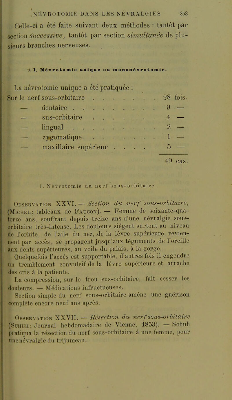 Celle-ci a été faite suivant deux méthodes : tantôt par section successive, tantôt par section simultanée de plu- jieurs branches nerveuses. 1. NéTrotomie unique ou mononéTrotomie. La névrotomie unique a été pratiquée : Sur le nerf sous-orbitaire 28 fois. — dentaire 9 — — sus-orbitaire 4 — — lingual .......... 2 — — zygoraatique 1 — — maxillaire supérieur 5 — 49 cas. I. Névrotomie du uerl' sous-orbitaire. Odservation XXVI. — Section du nerf 'sotis-orhitaire, (Michel; tableaux de Faucon). — Femme de soixante-qua- torze ans, souffrant depuis treize ans d'une névralgie sous- orbitaire très-intçnse. Les douleurs siègent surtout au niveau de l'orbite, de l'aile du nez, de la lèvre supérieure, revien- nent par accès, se propagent justpi'aux téguments de l'oreille aux dents supérieures, au voile du palais, à la gorge. Quelquefois l'accès est supportable, d'autres.fois il engendre un tremblement convulsif de la lèvre supérieure et arracbe des cris à la patiente. La compression, sur le trou sus-orbitaire, fait cesser les douleurs. — Médications infructueuses. Section simple du nerf sous-orbitaire amène une guérison complète encore neuf ans après. Observation XXVII. — Résection du nerf sous-orbitaire (Schlh: Journal hebdomadaire de Vienne, 1853). — Schuh pratiqua la résection du nerf sous-orbitaire, à une femme, pour nnenévralgie du trijumeau.