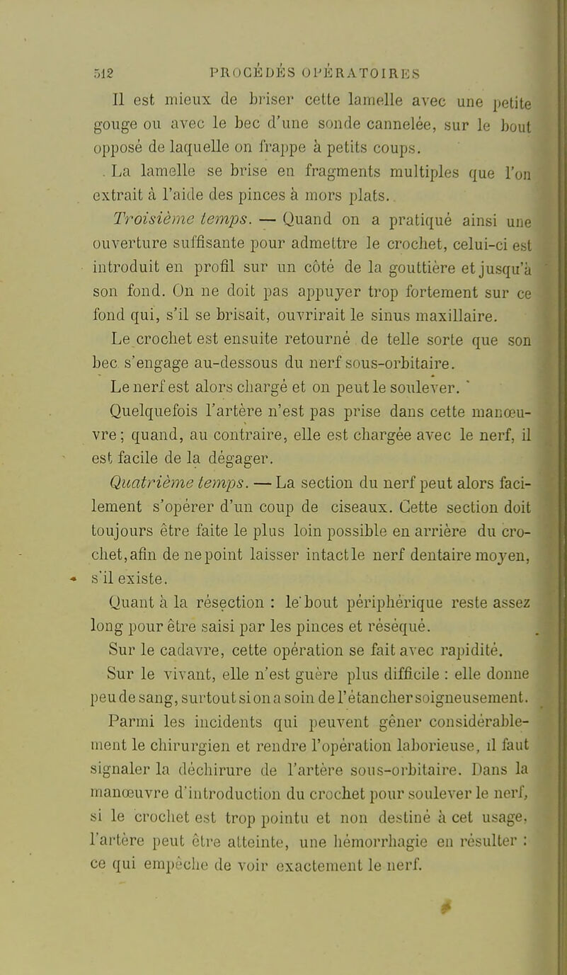 Il est mieux de hrisev cette lamelle avec une petite gouge ou avec le bec d'une sonde cannelée, sur le bout opposé de laquelle on frappe à petits coups. . La lamelle se brise en fragments multiples que l'on extrait à l'aide des pinces à mors plats. Troisième temps. — Quand on a pratiqué ainsi une ouverture suffisante pour admettre le crochet, celui-ci est introduit en profil sur un côté de la gouttière et jusqu'à son fond. On ne doit pas appuyer trop fortement sur ce fond qui, s'il se brisait, ouvrirait le sinus maxillaire. Le crochet est ensuite retourné de telle sorte que son bec s'engage au-dessous du nerf sous-orbitaire. Le nerf est alors chargé et ou peut le soulever.  Quelquefois l'artère n'est pas prise dans cette manœu- vre; quand, au contraire, elle est chargée avec le nerf, il est facile de la dégager. Quatrième temps. — La section du nerf peut alors faci- lement s'opérer d'un coup de ciseaux. Cette section doit toujours être faite le plus loin possible en arrière du cro- chet,afin de ne point laisser intactle nerf dentaire moyen, * s'il existe. Quant à la résection : le'bout périphérique reste assez long pour être saisi par les pinces et réséqué. Sur le cadavre, cette opération se fait avec rapidité. Sur le vivant, elle n'est guère plus difficile : elle donne peude sang, surtout si on a soin de l'étancher soigneusement. Parmi les incidents qui peuvent gêner considérable- ment le chirurgien et rendre l'opération laborieuse, il faut signaler la déchirure de l'artère sous-orbitaire. Dans la manœuvre d'introduction du crochet pour soulever le nerf, si le crochet est trop pointu et non destiné à cet usage, l'artère peut être atteinte, une hémorrhagie en résulter : ce qui empêche de voir exactement le nerf.