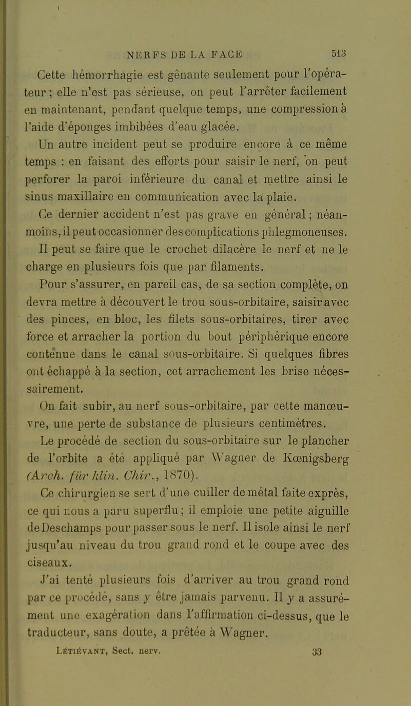 Cette hémorrhagie est gênante seulement pour l'opéra- teur ; elle n'est pas sérieuse, on peut l'arrêter facilement en maintenant, pendant quelque temps, une compression à l'aide d'épongés imbibées d'eau glacée. Un autre incident peut se produire encore à ce même temps : en faisant des efforts pour saisir le nerf, on peut perforer la paroi inférieure du canal et mettre ainsi le sinus maxillaire en communication avec la plaie. Ce dernier accident n'est pas grave en général ; néan- moins, il peut occasionner des complications plilegmoneuses. Il peut se faire que le crochet dilacère le nerf et ne le charge en plusieurs fois que par filaments. Pour s'assurer, en pareil cas, de sa section complète, on devra mettre à découvert le trou sous-orbitaire, saisiravec des pinces, en bloc, les filets sous-orbitaires, tirer avec force et arracher la portion du bout périphérique encore conténue dans le canal sous-orbitaire. Si quelques fibres ont échappé à la section, cet arrachement les brise néces- sairement. On fait subir, au nerf sous-orbitaire, par cette manœu- vre, une perte de substance de plusieurs centimètres. Le procédé de section du sous-orbitaire sur le plancher de l'orbite a été appliqué par Wagner de Kœnigsberg (A.rch. fUrklin. Chir., 1870). Ce chirurgien se sert d'une cuiller de métal faite exprès, ce qui nous a paru superflu ; il emploie une petite aiguille de Deschamps pour passer sous le nerf. Il isole ainsi le nerf jusqu'au niveau du trou grand rond et le coupe avec des ciseaux. J'ai tenté plusieurs fois d'arriver au trou grand rond par ce procédé, sans y être jamais parvenu. Il y a assuré- ment une exagération dans l'affirmation ci-dessus, que le traducteur, sans doute, a prêtée à Wagner. Létiévant, Sect. nerv. 33