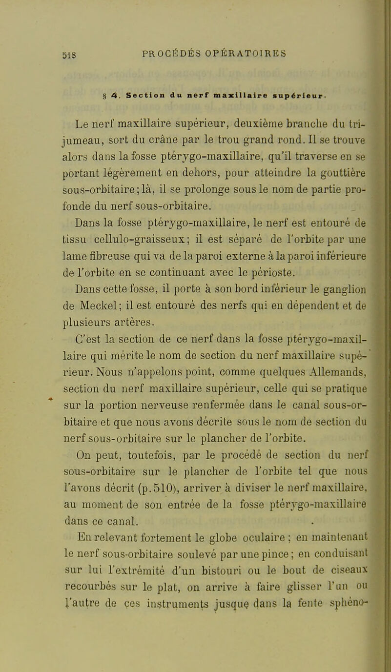 § 4. Section du nerf maxillaire supérieur- Le nerf maxillaire supérieur, deuxième branche du tri- jumeau, sort du crâne par le trou grand rond. Il se trouve alors dans la fosse ptérygo-maxillaire, qu'il traverse en se portant légèrement en dehors, pour atteindre la gouttière sous-orbitaire ; là, il se prolonge sous le nom de partie pro- fonde du nerf SQus-orbitaire. Dans la fosse ptérygo-maxillaire, le nerf est entouré de tissu cellulo-graisseux ; il est séparé de l'orbite par une lame fibreuse qui va de la paroi externe à la paroi inférieure de l'orbite en se continuant avec le périoste. Dans cette fosse, il porte à son bord inférieur le ganglion de Meckel ; il est entouré des nerfs qui en dépendent et de plusieurs artères. C'est la section de ce nerf dans la fosse ptérygo-maxil- laire qui mérite le nom de section du nerf maxillaire supé- rieur. Nous n'appelons point, comme quelques Allemands, section du nerf maxillaire supérieur, celle qui se pratique sur la portion nerveuse renfermée dans le canal sous-or- bitaire et que nous avons décrite sous le nom de section du nerf sous-orbitaire sur le plancher de l'orbite. On peut, toutefois, par le procédé de section du nerf sous-orbitaire sur le plancher de l'orbite tel que nous l'avons décrit (p. 510), arriver à diviser le nerf maxillaire, au moment de son entrée de la fosse ptérygo-maxillaire dans ce canal. En relevant fortement le globe oculaire; en maintenant le nerf sous-orbitaire soulevé par une pince; en conduisant sur lui l'extrémité d'un bistouri ou le bout de ciseaux recourbés sur le plat, on arrive à faire glisser l'un ou l'autre de çes instruments jusquç dans la fente sphéno-