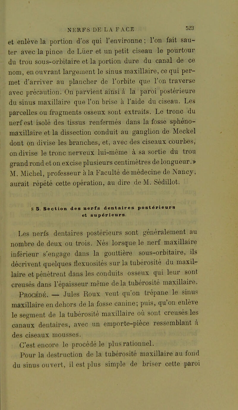 et enlève la portion d'os qui l'environne ; l'on fait sau- ter avec la pince de Lïier et un petit ciseau le pourtour du trou sous-orbitaire et la portion dure du canal de ce nom, en ouvrant largement le sinus maxillaire, ce qui per- met d'arriver au plancher de l'orbite que l'on traverse avec précaution. On parvient ainsi à la paroi postérieure du sinus maxillaire que l'on brise à l'aide du ciseau. Les parcelles ou fragments osseux sont extraits. Le tronc du nerf est isolé des tissus renfermés dans la fosse sphéno- maxillaire et la dissection conduit au ganglion de Meckel dont on divise les branches, et, avec des ciseaux courbes, on divise le tronc nerveux lui-même à sa sortie du trou o-rand rond et on excise plusieurs centimètres de longueur. » M. Micliel, professeur à la Faculté de médecine de Nancy, aurait répété cette opération, au dire de M. Sédillot. § 5. Section des nerfs dentaires postérieurs et supérieurs. Les nerfs dentaires postérieurs sont généralement au nombre de deux ou trois. Nés lorsque le nerf maxillaire inférieur s'engage dans la gouttière sous-orbitaire, ils décrivent quelques flexuosités sur la tubérosité du maxil- laire et pénètrent dans les conduits osseux qui leur sont creusés dans l'épaisseur même de la tubérosité maxillaire. Procédé. — Jules Roux veut qu'on trépane le sinus maxillaire en dehors de la fosse canine; puis, qu'on enlève le segment de la tubérosité maxillaire où sont creusés les canaux dentaires, avec un emporte-pièce ressemblant à des ciseaux mousses. C'est encore le procédé le plus rationnel. Pour la destruction de la tubérosité maxillaire au fond du sinus ouvert, il est plus simple de briser cette paroi