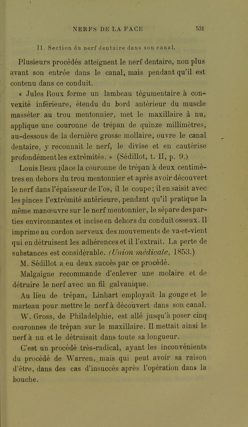 Il. Section du nerf dentaire dans son canal. Plusieurs procédés atteignent le nerf dentaire, non plus avant son entrée dans le canal, mais pendant qu'il est contenu dans ce conduit. « Jules Roux forme un lambeau tégumentaire à con- vexité inférieure, étendu du bord antérieur du muscle masséter au trou mentonnier, met le maxillaire à nu, applique une couronne de trépan de quinze millimètres, au-dessous de la dernière grosse mollaire, ouvre le canal dentaire, y reconnait le nerf, le divise et en cautérise profondément les extrémités. » (SédiUot, t. II, p. 9.) Louis Beau place la couronne de trépan à deux centimè- tres en dehors du trou mentonnier et après avoir découvert le nerf dans l'épaisseur de l'os, il le coupe ; il en saisit avec les pinces l'extrémité antérieure, pendant qu'il pratique la même manœuvre sur le nerf mentonnier, le sépare des par- ties environnantes et inciseen dehors du conduit osseux. 11 imprime au cordon nerveux des mouvements de va-et-vient qui en détruisent les adhérences et il l'extrait. La perte de substances est considérable. (Union médicale, 1853.) M. Sédillot a eu deux succès par ce procédé. Malgaigne recommande d'enlever une molaire et de détruire le nerf avec un fil galvanique. Au lieu de trépan, Linhart employait la gouge et le marteau pour mettre le nerf à découvert dans son canal. W. Gross, de Philadelphie, est allé jusqu'à poser cinq couronnes de trépan sur le maxillaire. Il mettait ainsi le nerf à nu et le détruisait dans toute sa longueur. C'est un procédé très-radical, ayant les inconvénients du procédé de Warren,_mais qui peut avoir sa raison d'être, dans des cas d'insuccès après l'opération dans la bouche.