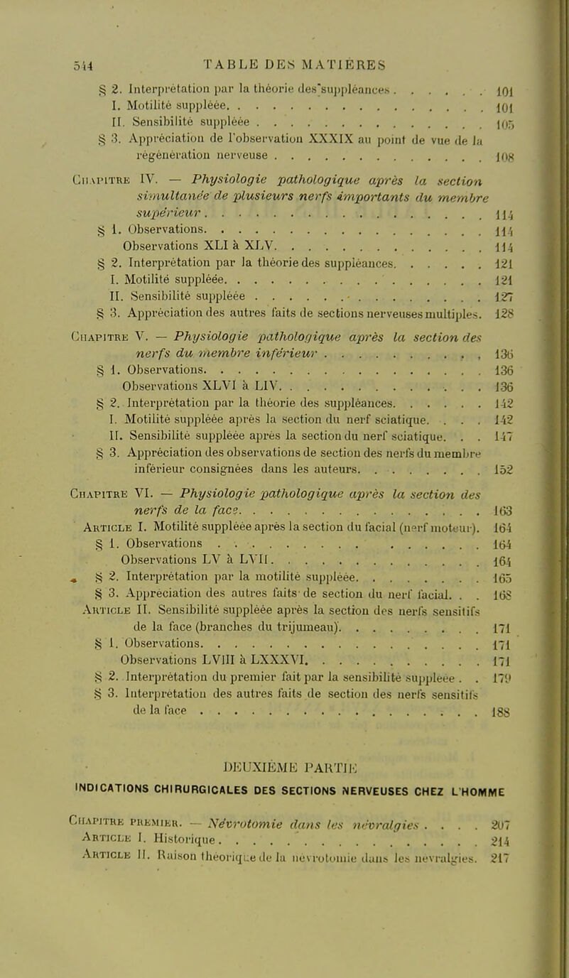 § 2. Interprétation par la théorie dessu|)plèances 101 I. Motilité sup])lèée jOj II. Sensibilité suppléée (05 § 3. Appi'éciation de l'observation XXXIX au point de vue de la régénération nerveuse 108 Cii.u'iTRK IV. — Physiologie pathologique après la section simultanée de plusieurs nerfs importants du membre supérieur il-S § 1. Observations H ', Observations XLI à XLV 114 § 2. Interprétation par la théorie des suppléances Mi I. Motilité suppléée 121 II. Sensibilité suppléée - 127 S 3. Appréciation des autres faits de sections nerveuses multiples. 128 (Chapitre V. — Physiologie pathologique après la section des nerfs du membre inférieur , 13(5 .§ 1. Observations 136 Observations XLVI à LIV 136 g 2. Interprétation par la théorie des .suppléances 142 I. Motilité sui^pléée après la section du nerf sciatique. . . . 142 II. Sensibilité suppléée après la section du nerf sciatique. . . 157 § 3. Appréciation des observations de section des nerfs du membre inférieur consignées dans les auteurs. 152 Chapitre VI. — Physiologie pathologique après la section des nerfs de la face UiS Article I. Motilité suppléée après la section du facial (nerf moteur). 164 § 1. Observations 1(54 Observations LV à LVII 164 ^ § 2. Interprétation par la motilité suppléée 165 § 3. Appréciation des autres faits' de section du nerf facial. . . 16S Article II. Sensibilité suppléée après la section des nerfs .seusitifs de la face (branches du trijumeau)' 171 J5 1. Observations 171 Observations LVIII à LXXXVI I7i g 2. Interprétation du premier fait par la sensibilité suppléée . . 171» S 3. Interprétation des autres faits de section des nerfs sensitifs de la face Igfj DKUXIËME PAHTIi; INDICATIONS CHIRURGICALES DES SECTIONS NERVEUSES CHEZ L'HOMME .iiAPiTHE PREMIER. — Névrotomie dans les névralgies . ... 201 Article 1. Historique 214