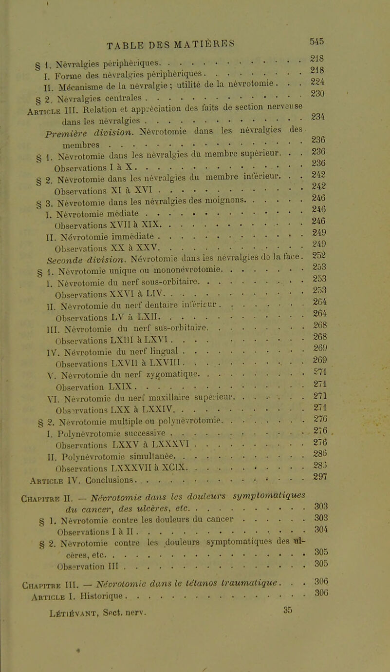 218 § 1. Névralgies pèripUèriques I. Forme des névralgies périphériques ^1° II. Mécanisme de la névralgie ; utilité de la névrotomie ... ^24 § 2. Névralgies centrales Article III. Relation et app:-éciation des laits de section nervause dans les névralgies Première division. Névrotomie dans les névralgies des membres S i Névrotomie dans les névralgies du membre supérieur. . . 2d0 Observations I à X § 2. Névrotomie dans les névralgies du membre inférieur. . . 2-i2 Observations XI à XVI § 3. Névrotomie dans les névralgies des moignons 24b I. Névrotomie médiate ^^'^ Observations XVII à XIX 246 II. Névrotomie immédiate ^'^^ Observations XX à XXV 249 Seconde division. Névrotomie dans les névralgies do la face. 2o2 S i Névrotomie unique ou moaonévrotomie . 2o3 I. Névrotomie du nerf sous-orbitaire . • •'^'^ Observations XXVI à LIV 253 II. Névrotomie du neif dentaire in!cricur . 264 Observations LV à LXII 264 III. Névrotomie du nerf sus-orbitairo 268 ( ibservationsLXIII kLXVI. ... 268 IV. Névrotomie du nerf lingual 269 Observations LXVII à LXVIll . 269 \'. Névrotomie du nerf zygomatiquo -71 Observation LXIX 2/1 VI. Névrotomie du nerf maxillaire supérieur. ...... 271 Observations LXX à LXXIV 271 § 2. Névrotomie multiple ou polynévrotomie 276 I. Polynévrotomie successive 2(6 . Observations LXXV à LXX.\.VI 276 II. Polvnévrotomie simultanée 28b Observations LXXXVII à XClX 283 Article IV. Conclusions. 297 Chapitre II. — Névrotomie dans les douleurs symptomatiques du cancer, des ulcères, etc 303 § 1, Névrotomie contre les douleurs du cancer 303 Observations I à II ^04 § 2. Névrotomie contre les douleurs symptomatiques des cères, etc Observation III 305 {:,\\w\Tvi.-E \\\. — Névrotomie dans le tétanos Iraumutique. . . 306 Article I. Historique 306 LÉTiÉVANT, Sect. nerv. 35 4