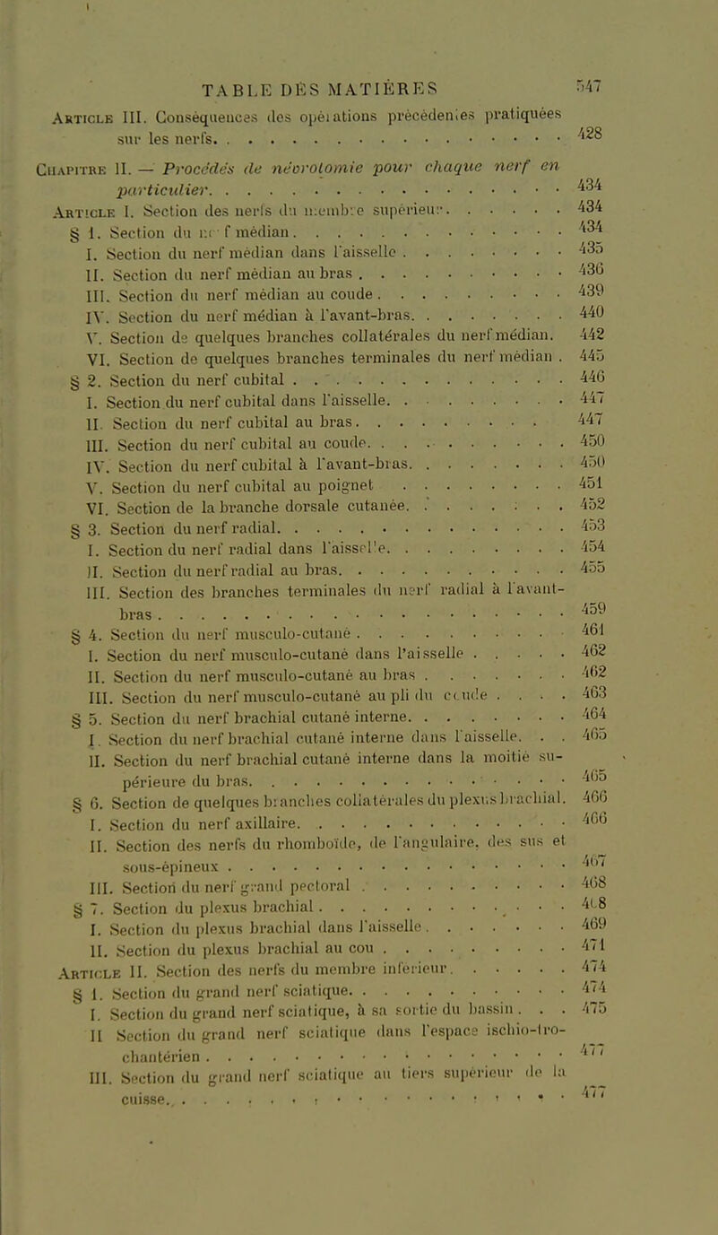 Article III. Conséquences dos opéiations prècèdenles pratiquées sur les nerl's. m CHAPn-BE II. — Procédés de néorolomie pour chaque nerf en purtictdier ^■^^ Article I. Section des nerfs du ikuiuIj'.c supèrieui' '434 § 1. Section du m • f médian I. Section du nerf médian dans l'aisselle -435 II. Section du nerf médian au bras III. Section du nerf médian au coude IV. Section du nerf médian à l'avant-bras 440 \'. Section ds quelques branches collatérales du nerl'médian. 442 VI. Section do quelques branches terminales du nerf médian . 44.j § 2. Section du nerf cubital . 440 I. Section du nerf cubital dans l'aisselle 447 II. Section du nerf cubital au bras 447 III. Section du nerf cubital au coude 450 IV. Section du nerf cubital à l'avaut-bias 450 V. Section du nerf cubital au poignet 451 VI. Section de la branche dorsale cutanée. .' 452 § 3. Section du nerf radial ^•>3 I. Section du nerf radial dans raisspl'e 454 II. Section du nerf radial au bras 4-55 III. Section des branches terminales dti uL'rf radial à l avant- bras ^59 § 4. Section du nerf musculo-cutaiié ■461 I. Section du nerf nnisculo-cutané dans l'ai.sselle ..... 462 II. Section du nerf musculo-cutané au bras '162 III. Section du nerf musculo-cutané au pli du c( u(!e . . . . 4G3 § 5. Section du nerf brachial cutané interne 464 I . Section du nerf brachial cutané interne dans l'aisselle. . . 465 II. Section du nerf brachial cutané interne dans la moitié su- périeure du bras • . • • -^60 § 6. Section de quelques branches collatérales du plexusbracliial. 466 I. Section du nerf axillaire ''66 II. Section des nerfs du rhomboïilo, de l'îiii-ulniro. des sus et sous-épineux III. Section du nerf g;-and pectoral -'68 § 7. Section du plexus brachial . • • ■ ''''^^ I. Section du plexus brachial dans laisselle 469 H. Section du plexus brachial au cou 471 Article II. Section des nerfs du membre infci icur 474 § i. Section du grand nerf sciatique ^'^'^ I. Section du grand nerf scialique, à sa sortie du ba.ssiii. . . 475 H Section du ffrand nerf sciatique dans l'ospac; iscliio-tro- chaiitérien '*  III. Section du grand nerf sciatique au tiers supérieur do lu cuisse. 1/ (