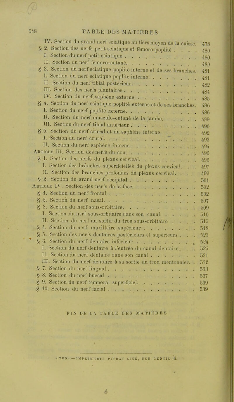 IV. Section du yraiid nerf .-scialique au tiers moyen de la cuisse. 478 § 2. Section des nerfs petit sciatique et fcmoro-popiité .... .',Si) I. Section du nerf petit sciatique . /jgQ JI. Section du nerf fémoi'o-cutano /^gil § 3. Section du nerf sciatique popiitô interne et de ses branches. 481 I. Section du nerf sciatique poplité interne 481 II. Section du nerf tibial postérieur 482 III. Section des nerfs plantaires 48', IV. Section du nerf sapbène externe 48,5 § 4. Section du nerf sciatique poplité externe et de ses branche.s. 480 I. Section du nerf poplité externe 485 II. Section du nerf musculo-cutané de la jambe 489 III. Section du nerf tibial antérieur 49O § 5. Section du nerf crural et du saphene interne 492 I. Section du nerf crural ~ . . . . 49.3 II. Section du nerf sapbèno interne 494 Article III. Section des nerfs du cou 496 § i. Section des nerfs du plexus cervical 496 I. Section des branches superficielles du plexu.s cervica'. . . 497 II. Section des branches prolbndes du plexus cervical. . . . 499 § 2. Section du grand nerf occipital 501 Article IV. Section des nerfs de la face 502 § i. Section du nerf frontal 502 § 2. Section du nerf nasal 507 § 3. Section du nerf sous-orjitaire 509 I. Section du nsrf sous-orbitaire dans son canal 510 II. Ssction du nerf au sortir du trou sous-oi-bitaiic .... 515 § 4. Section du nerf maxillaire supérieur 518 § 5. Sîction des nerfs dentaires postérieurs et supérieurs . . . 523 § (5. Section du nerf dentaire inférieur 524 I. Section du nerf dentaire à l'entrée du canal dentaiio. . . 525 II. Section du nerf dentaire dans son canal 531 III. Section du nerf dentaire à sa sortie du tiou mentonnier. . 532 § 7. Section du nerf lingual .533 § 8. Section du nerf buccal .537 § 9. Section du nerf temporal superllciel 539 § 10. Section du nerf l'acial 539 FIN nK I,A T.\HI.E DES MATIÈRES