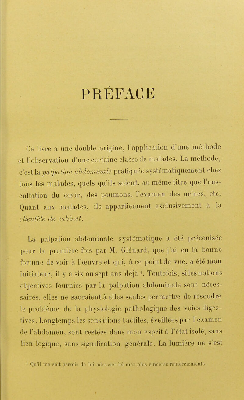 PRÉFACE Ce livre a une double origine, Tapplication d'une méthode et Tobservation d'une certaine classe de malades. La méthode, c'est lapalpatio?i abdominale pratiquée systématiquement chez tous les malades, quels qu'ils soient, au môme titre que l'aus- cultation du cœur, des poumons, l'examen des urines, etc. Quant aux malades, ils appartiennent exclusivement à la clientèle de cabinet. La palpation abdominale systématique a été préconisée pour la première fois par M. Glénard, que j'ai eu la bonne fortune de voir à l'œuvre et qui, à ce point de vue, a été mon initiateur, il y a six ou sept ans déjà ^ Toutefois, si les notions objectives fournies par la palpation abdominale sont néces- saires, elles ne sauraient à elles seules permettre de résoudre le problème de la physiologie pathologique des voies diges- tives. Longtemps les sensations tactiles, éveillées par l'examen de l'abdomen, sont restées dans mon esprit à l'état isolé, sans lien logique, sans signification générale. La lumière ne s'est ' Qu'il me soit permis de lui ndrciser ici me? plus sincères rciiiercicmeiils.