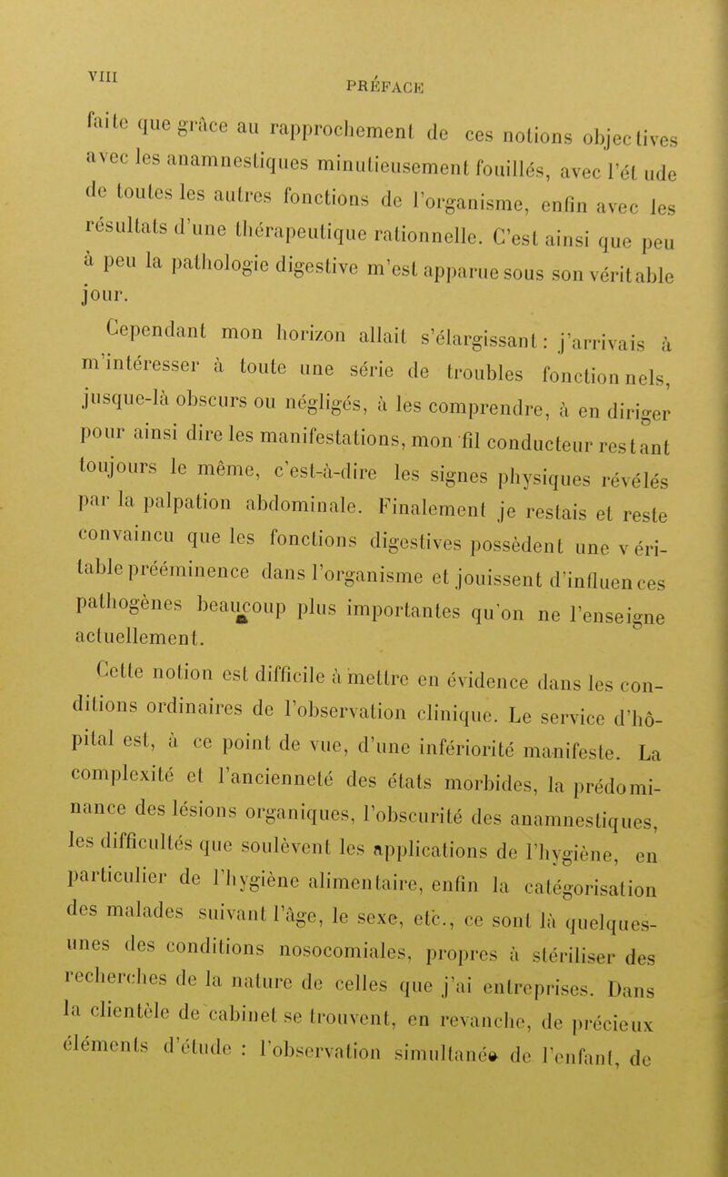 faite que grâce au rapprochement de ces notions objectives avec les anamnestiques minutieusement fouillés, avec l'ét ude de toutes les autres fonctions de l'organisme, enfin avec les résultats d'une thérapeutique rationnelle. C'est ainsi que peu à peu la pathologie digestive m'est apparue sous son véritable jour. Cependant mon horizon allait s'élargissant : j'arrivais à m'intéresser à toute une série de troubles fonctionnels, jusque-là obscurs ou négligés, à les comprendre, à en diriger pour ainsi dire les manifestations, mon fil conducteur restant toujours le même, c'est-à-dire les signes physiques révélés par la palpation abdominale. Finalement je restais et reste convaincu que les fonctions digestives possèdent une v éri- table prééminence dans l'organisme et jouissent d'infiuences pathogènes beaiicoup plus importantes qu'on ne l'enseigne actuellement. Cette notion est difficile à mettre en évidence dans les con- ditions ordinaires de l'observation clinique. Le service d'hô- pital est, à ce point de vue, d'une infériorité manifeste. La complexité cl l'ancienneté des états morbides, la prédomi- nance des lésions organiques, l'obscurité des anamnestiques, les difficultés que soulèvent les applications de l'hygiène, en particulier de l'hygiène alimentaire, enfin la catégorisation des malades suivant l'âge, le sexe, etb., ce sont là quelques- unes des conditions nosocomiales, propres à stériliser des recherches de la nature de celles que j'ai entreprises. Dans la clientèle de cabinet se trouvent, en revanche, de précieux éléments d'étude : l'observation simultané(^ de l'enfant, de