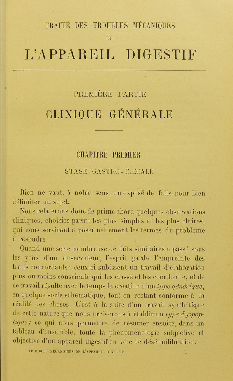 TRAITE DES TROUBLES MECANIQUES DE L'APPAREIL DIGESTIF PREMIÈRE PARTIE CLINIQUE GÉNÉRALE CHAPITRE PREMIER STASE CASTRO-CIGALE Rien ne vaut, à notre sens, un exposé de faits pour bien délimiter un sujet. Nous relaterons donc de prime abord quelques observations cliniques, choisies parmi les plus simples et les plus claires, qui nous serviront à poser nettement les termes du problème à résoudre. Quand une série nombreuse de faits similaires a passé sous les yeux d'un observateur, l'esprit garde l'empreinte des traits concordants ; ceux-ci subissent un travail d'élaboration plus ou moins consciente qui les classe et les coordonne, el de ce travail résulte avec le temps la création d'un type générique, en quelque sorte schématique, tout en restant conforme à la réalité des choses. C'est à la suite d'un travail synthétique de cette nature que nous arriverons à établir un type dyspep- tique; ce qui nous permettra de résumer ensuite, dans un tableau d'ensemble, toute la phénoménologie subjective ci objective d'un appareil digestif en voie de déséquilibration.