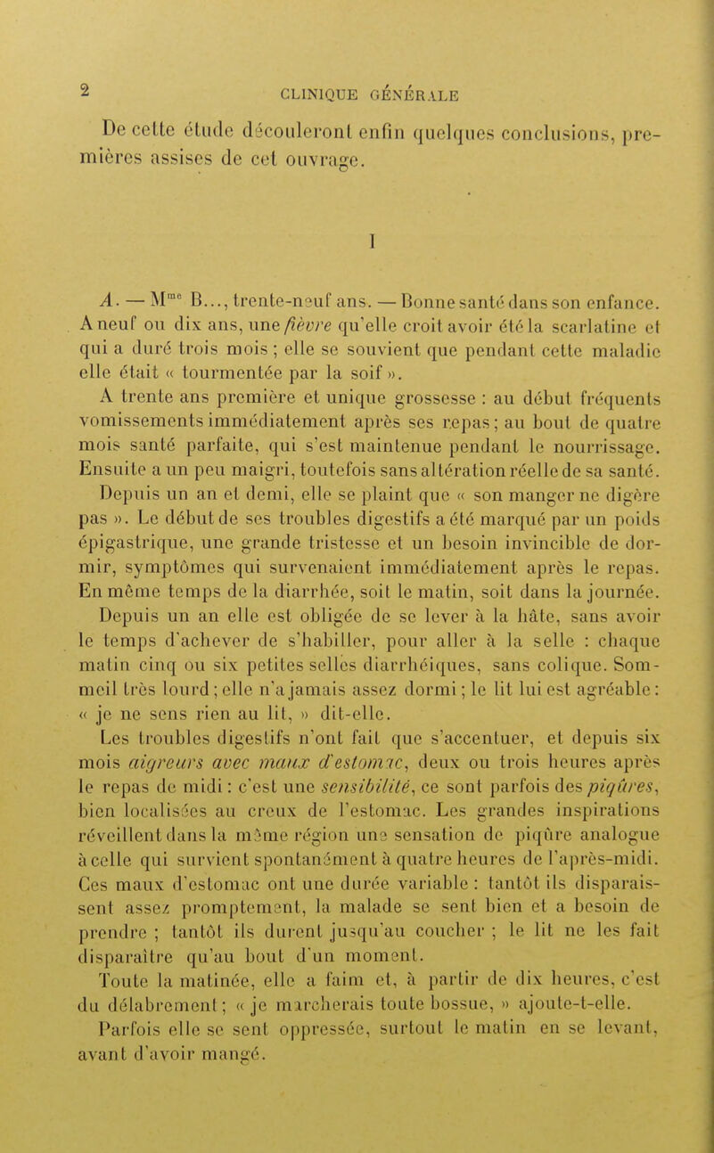 De cette étude découleront enfin quelques conclusions, pre- mières assises de cet ouvrage. I A. — M B...,trente-n9uf ans. — Bonnesanté dans son enfance. A neuf on dix ans, une fièvre qu'elle croit avoir été la scarlatine et qui a duré trois mois ; elle se souvient que pendant cette maladie elle était « tourmentée par la soif». A trente ans première et unique grossesse : au début fréquents vomissements immédiatement après ses repas ; au bout de quatre mois santé parfaite, qui s'est maintenue pendant le nourrissage. Ensuite a un peu maigri, toutefois sans altération réelle de sa santé. Depuis un an et demi, elle se plaint que « son manger ne digère pas ». Le début de ses troubles digestifs a été marqué par un poids épigastrique, une grande tristesse et un besoin invincible de dor- mir, symptômes qui survenaient immédiatement après le repas. En même temps de la diarrhée, soit le matin, soit dans la journée. Depuis un an elle est obligée de se lever à la hâte, sans avoir le temps d'achever de s'habiller, pour aller à la selle : chaque matin cinq ou six petites selles diarrhéiques, sans colique. Som- meil très lourd; elle n'a jamais assez dormi; le lit lui est agréable: « je ne sens rien au lit, » dit-elle. Les troubles digestifs n'ont fait que s'accentuer, et depuis six mois aigreurs avec maux destomic, deux ou trois heures après le repas de midi : c'est une sensibilité^ ce sont parfois des piqûres^ bien localisées au creux de l'estomac. Les grandes inspirations réveillent dans la mâme région una sensation de piqûre analogue à celle qui survient spontanément à quatre heures de l'après-midi. Ces maux d'estomac ont une durée variable : tantôt ils disparais- sent assez promptement, la malade se sent bien et a besoin de prendre ; tantôt ils durent jusqu'au coucher ; le lit ne les fait disparaître qu'au bout d'un moment. Toute la matinée, elle a faim et, à partir de dix heures, c'est du délabrement; « je marcherais toute bossue, » ajoute-t-elle. Parfois elle se sent oppressée, surtout le matin en se levant, avant d'avoir mangé.