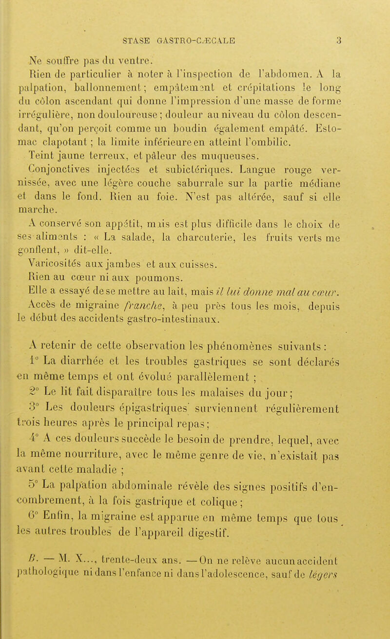 Ne souffre pas du ventre. Rien de particulier à noter à Tinspection de l'abdomen. A la palpation, ballonnement; empâtemsnt et crépitations le long du côlon ascendant qui donne l'impression d'une masse de forme irrég'Lilière, non douloureuse ; douleur au niveau du côlon descen- dant, qu'on perçoit comme un boudin également empâté. Esto- mac clapotant ; la limite inférieure en atteint l'ombilic. Teint jaune terreux, et pâleur des muqueuses. Conjonctives injectées et subictériques. Langue rouge ver- nissée, avec une légère couche saburrale sur la partie médiane et dans le fond. Rien au foie. N'est pas altérée, sauf si elle marche. A conservé son appétit, mais est plus difficile dans le choix de ses aliments : « La salade, la charcuterie, les fruits verts me gonflent, » dit-elle. Varicosités aux jambes et aux cuisses. Rien au cœur ni aux poumons. Elle a essayé de se mettre au lait, mais il lui donne mal au cœur. Accès de migraine franche, à peu près tous les mois, depuis le début des accidents gastro-intestinaux. A retenir de cette observation les phénomènes suivants : La diarrhée et les troubles gastriques se sont déclarés en même temps et ont évolué parallèlement ; 2° Le lit fait disparaître tous les malaises du jour; 3 Les douleurs épigastriques' surviennent régulièrement trois heures après le principal repas; 4° A ces douleurs succède le besoin de prendre, lequel, avec la même nourriture, avec le même genre de vie, n'existait pas avant cette maladie ; 5° La palpation abdominale révèle des signes positifs d'en- combrement, à la fois gastrique et colique ; 6 Enlin, la migraine est apparue en même temps que tous les autres troubles de l'appareil digestif. B. — M. X..., trente-deux ans. —On ne relève aucun accident pathologique ni dans l'enfance ni dans l'adolescence, sauf de légers