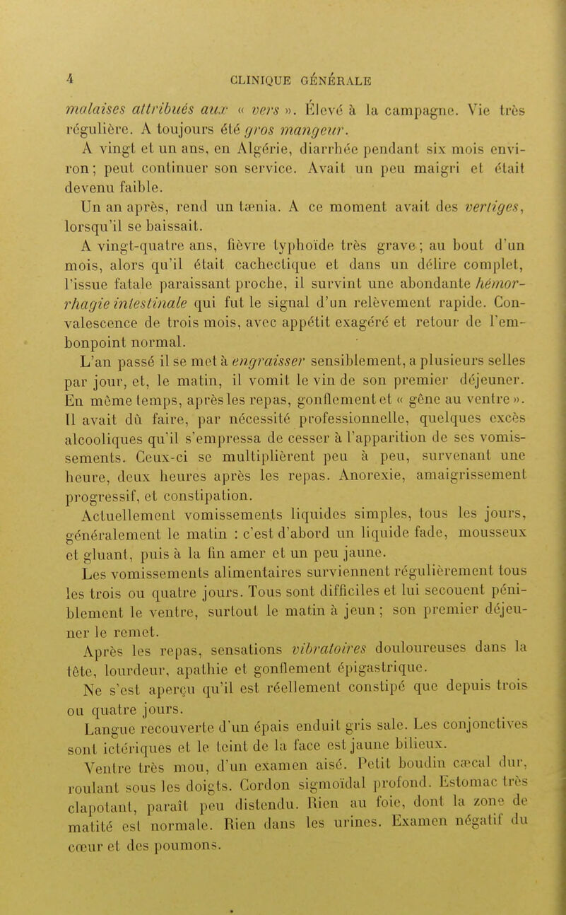 malaises attribués aux « vers ». Élcvo à la campagne. Vie très régulière. A toujours été gros mangeur. A vingt et un ans, en Algérie, diarrhée pendant six mois envi- ron ; peut continuer son service. Avait un peu maigri et était devenu faible. Un an après, rend un tœnia. A ce moment avait des vertiges., lorsqu'il se baissait. A vingt-quatre ans, fièvre typhoïde très grave; au bout d'un mois, alors qu'il était cachectique et dans un délire complet, l'issue fatale paraissant proche, il survint une abondante hémor- rhagie intestinale qui fut le signal d'un relèvement rapide. Con- valescence de trois mois, avec appétit exagéré et retour de l'em- bonpoint normal. L'an passé il se met à engraisser sensiblement, a plusieurs selles par jour, et, le matin, il vomit le vin de son premier déjeuner. En môme temps, après les repas, gonflement et « gêne au ventre ». 11 avait dù faire, par nécessité professionnelle, quelques excès alcooliques qu'il s'empressa de cesser à l'apparition de ses vomis- sements. Ceux-ci se multiplièrent peu à peu, survenant une heure, deux heures après les repas. Anorexie, amaigrissement progressif, et constipation. Actuellement vomissements liquides simples, tous les jours, généralement le matin : c'est d'abord un liquide fade, mousseux et gluant, puis à la fin amer et un peu jaune. Les vomissements alimentaires surviennent régulièrement tous les trois ou quatre jours. Tous sont difficiles et lui secouent péni- blement le ventre, surtout le matin à jeun; son premier déjeu- ner le remet. Après les repas, sensations vibratoires douloureuses dans la tête, lourdeur, apathie et gonflement épigastrique. Ne s'est aperçu qu'il est réellement constipé que depuis trois ou quatre jours. Langue recouverte d'un épais enduit gris sale. Les conjonctives sont ictériques et le teint de la face est jaune bilieux. Ventre très mou, d'un examen aisé. Petit boudin cœcal dur, roulant sous les doigts. Cordon sigmoïdal profond. Estomac très clapotant, paraît peu distendu. Rien au foie, dont la zone de matité est normale. Rien dans les urines. Examen négatif du cœur et des poumons.