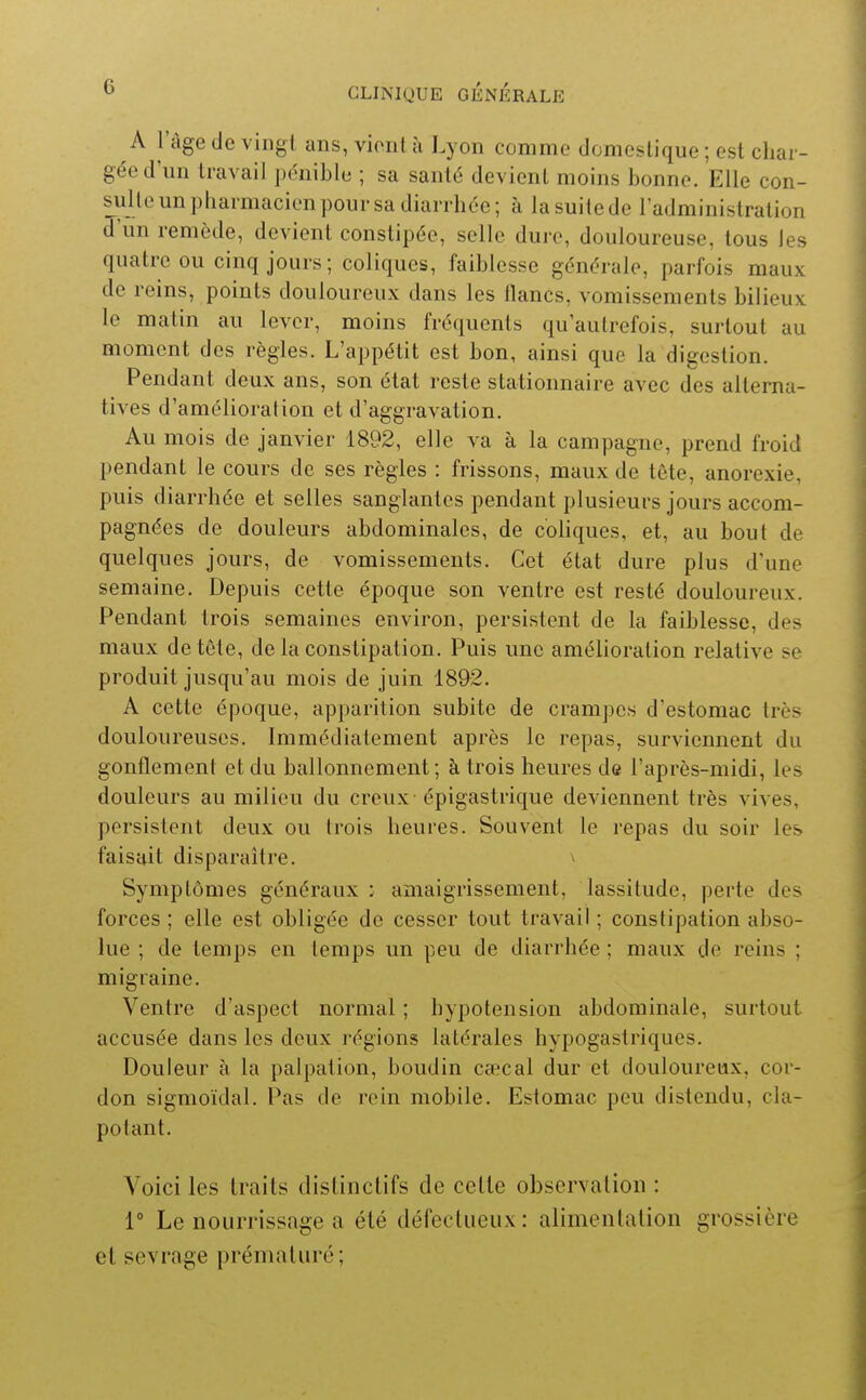 A l'âge de vingt ans, vionl à Lyon comme domestique ; est char- gée d un travail pénible ; sa santé devient moins bonne. Elle con- sulte un pharmacien pour sa diarrhée ; à la suite de l'administration d'un remède, devient constipée, selle dure, douloureuse, tous les quatre ou cinq jours ; coliques, faiblesse générale, parfois maux de reins, points douloureux dans les flancs, vomissements bilieux le matin au lever, moins fréquents qu'autrefois, surtout au moment des règles. L'appétit est bon, ainsi que la digestion. Pendant deux ans, son état reste stationnaire avec des alterna- tives d'amélioration et d'aggravation. Au mois de janvier 1892, elle va à la campagne, prend froid pendant le cours de ses règles : frissons, maux de tête, anorexie, puis diarrhée et selles sanglantes pendant plusieurs jours accom- pagnées de douleurs abdominales, de cohques, et, au bout de quelques jours, de vomissements. Cet état dure plus d'une semaine. Depuis cette époque son ventre est resté douloureux. Pendant trois semaines environ, persistent de la faiblesse, des maux detôte, de la constipation. Puis une amélioration relative se produit jusqu'au mois de juin 1892. A cette époque, apparition subite de crampes d'estomac très douloureuses. Immédiatement après le repas, surviennent du gonflement et du ballonnement ; à trois heures de l'après-midi, les douleurs au milieu du creux - épigastrique deviennent très vives, persistent deux ou trois heures. Souvent le repas du soir les faisait disparaître. ^ Symptômes généraux : amaigrissement, lassitude, perte des forces ; elle est obligée de cesser tout travail ; constipation abso- lue ; de temps en temps un peu de diarrhée ; maux de reins ; migraine. Ventre d'aspect normal ; hypotension abdominale, surtout accusée dans les deux régions latérales hypogastriques. Douleur à la palpation, boudin caecal dur et douloureux, cor- don sigmoïdal. Pas de rein mobile. Estomac peu distendu, cla- potant. Voici les traits dislinctifs de cette observation : 1° Le nourrissage a été défectueux: alimentation grossière et sevrage prématuré;