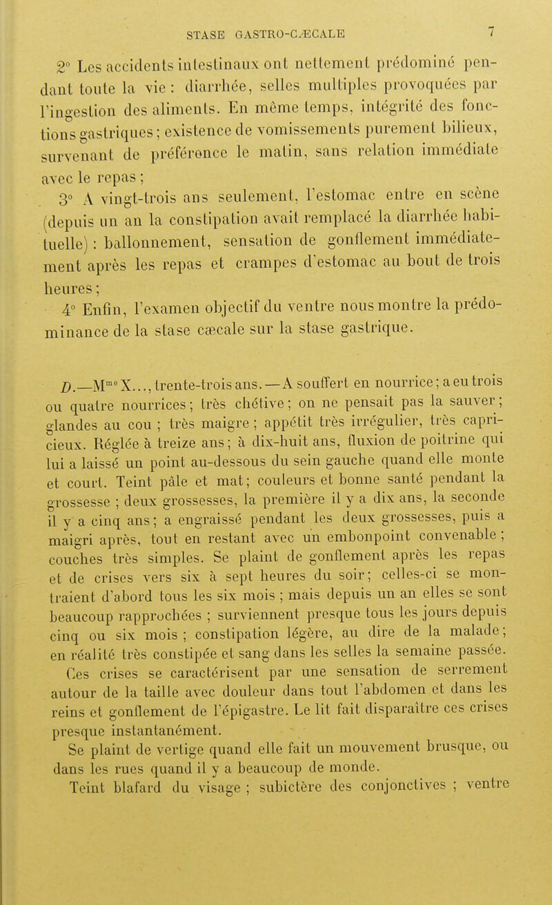 2 Les accidents intestinaux ont nettement prédominé pen- dant toute la vie: diarrliée, selles multiples provoquées par l'ingestion des aliments. En même temps, intégrité des fonc- tions gastriques; existence de vomissements purement bilieux, survenant de préférence le matin, sans relation immédiate avec le repas ; 3° A vingt-trois ans seulement, Festomac entre en scène (depuis un an la constipation avait remplacé la diarrhée habi- tuelle) : ballonnement, sensation de gonflement immédiate- ment après les repas et crampes d'estomac au bout de trois heures ; 4° Enfin, l'examen objectif du ventre nous montre la prédo- minance de la stase cœcale sur la stase gastrique. /)._M'=X..., trente-trois ans.—A souffert en nourrice; a eu trois ou quatre nourrices ; très chétive ; on ne pensait pas la sauver ; glandes au cou ; très maigre ; appétit très irrégulier, très capri- cieux. Réglée à treize ans ; à dix-huit ans, fluxion de poitrine qui lui a laissé un point au-dessous du sein gauche quand elle monte et court. Teint pàle et mat; couleurs et bonne santé pendant la grossesse ; deux grossesses, la première il y a dix ans, la seconde il y a cinq ans; a engraissé pendant les deux grossesses, puis a maigri après, tout en restant avec un embonpoint convenable ; couches très simples. Se plaint de gonflement après les repas et de crises vers six à sept heures du soir; celles-ci se mon- traient d'abord tous les six mois ; mais depuis un an elles se sont beaucoup rapprochées ; surviennent presque tous les jours depuis cinq ou six mois; constipation légère, au dire de la malade; en réalité très constipée et sang dans les selles la semaine passée. Ces crises se caractérisent par une sensation de serrement autour de la taille avec douleur clans tout l'abdomen et dans les reins et gonflement de l'épigastre. Le lit fait disparaître ces crises presque instantanément. Se plaint de vertige quand elle fait un mouvement brusque, ou dans les rues quand il y a beaucoup de monde. Teint blafard du visage ; subictère des conjonctives ; ventre