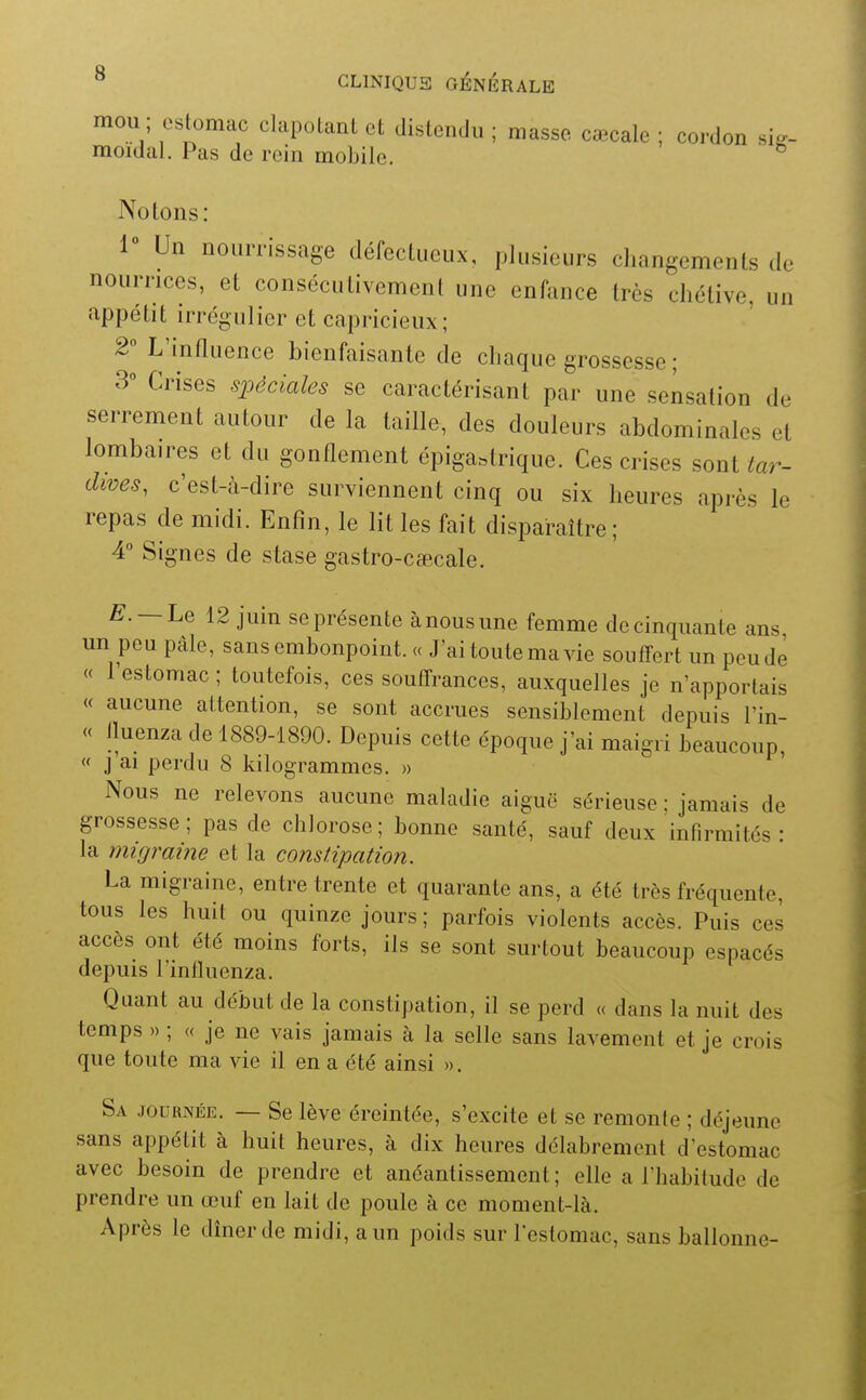 mou ; csbmac clapotant et distendu ; masse cœcale ; cordon sig- moidal. Pas de rein mobile. ^ Notons: 1° Un nouiTissage défectueux, plusieurs changements de nourrices, et consécutivement une enfance très chétive, un appétit irrégulier et capricieux ; 2° L'influence bienfaisante de chaque grossesse ; 3° Crises spéciales se caractérisant par une sensation de serrement autour de la taille, des douleurs abdominales et lombaires et du gonflement épiga.trique. Ces crises sont tar- dives, c'est-à-dire surviennent cinq ou six heures après le repas de midi. Enfin, le lit les fait disparaître ; 4 Signes de stase gastro-caecale. —Le 12 juin se présente à nous une femme de cinquante ans un peu pâle, sans embonpoint. « J'ai toute ma vie souffert un peu de « l'estomac ; toutefois, ces souffrances, auxquelles je n'apportais « aucune attention, se sont accrues sensiblement depuis l'in- « Iluenza de 1889-1890. Depuis cette époque j'ai maigri beaucoup, « J ai perdu 8 kilogrammes. » Nous ne relevons aucune maladie aiguë sérieuse ; jamais de grossesse ; pas de chlorose ; bonne santé, sauf deux infirmités : la migraine et la constipation. La migraine, entre trente et quarante ans, a été très fréquente, tous les huit ou quinze jours ; parfois violents accès. Puis ces accès ont été moins forts, ils se sont surtout beaucoup espacés depuis l'influenza. Quant au début de la constipation, il se perd « dans la nuit des temps » ; « je ne vais jamais à la selle sans lavement et je crois que toute ma vie il en a été ainsi ». Sa journée. — Se lève éreintée, s'excite et se remonte ; déjeune sans appétit à huit heures, à dix heures délabrement d'estomac avec besoin de prendre et anéantissement ; elle a l'habitude de prendre un œuf en lait de poule à ce moment-là. Après le dîner de midi, a un poids sur lestomac, sans ballonne-