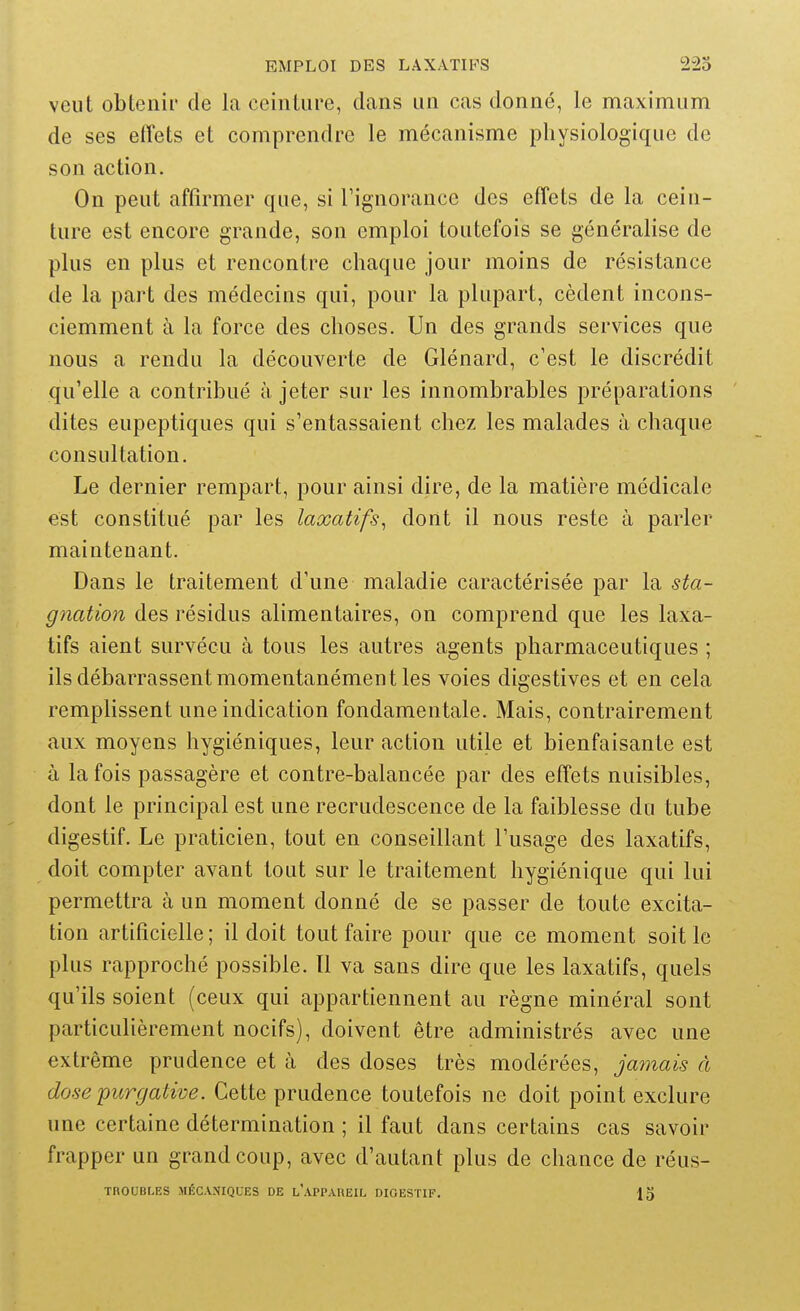 veut obtenir de la ceinture, clans un cas donné, le maximum de ses effets et comprendre le mécanisme physiologique de son action. On peut affirmer que, si Tignorance des effets de la cein- ture est encore grande, son emploi toutefois se généralise de plus en plus et rencontre chaque jour moins de résistance de la part des médecins qui, pour la plupart, cèdent incons- ciemment à la force des choses. Un des grands services que nous a rendu la découverte de Glénard, c'est le discrédit qu'elle a contribué à jeter sur les innombrables préparations dites eupeptiques qui s'entassaient chez les malades à chaque consultation. Le dernier rempart, pour ainsi dire, de la matière médicale est constitué par les laxatifs^ dont il nous reste à parler maintenant. Dans le traitement d'une maladie caractérisée par la sta- gnation des résidus alimentaires, on comprend que les laxa- tifs aient survécu à tous les autres agents pharmaceutiques ; ils débarrassent momentanément les voies digestives et en cela remplissent une indication fondamentale. Mais, contrairement aux moyens hygiéniques, leur action utile et bienfaisante est à la fois passagère et contre-balancée par des effets nuisibles, dont le principal est une recrudescence de la faiblesse du tube digestif. Le praticien, tout en conseillant l'usage des laxatifs, doit compter avant tout sur le traitement hygiénique qui lui permettra à un moment donné de se passer de toute excita- tion artificielle; il doit tout faire pour que ce moment soit le plus rapproché possible. Il va sans dire que les laxatifs, quels qu'ils soient (ceux qui appartiennent au règne minéral sont particulièrement nocifs), doivent être administrés avec une extrême prudence et à des doses très modérées, jamais à dose'purgative. Cette prudence toutefois ne doit point exclure une certaine détermination ; il faut dans certains cas savoir frapper un grand coup, avec d'autant plus de chance de réus- TROUBLES MÉCANIQUES DE l'aPPAHEIL DIGESTIF. 13